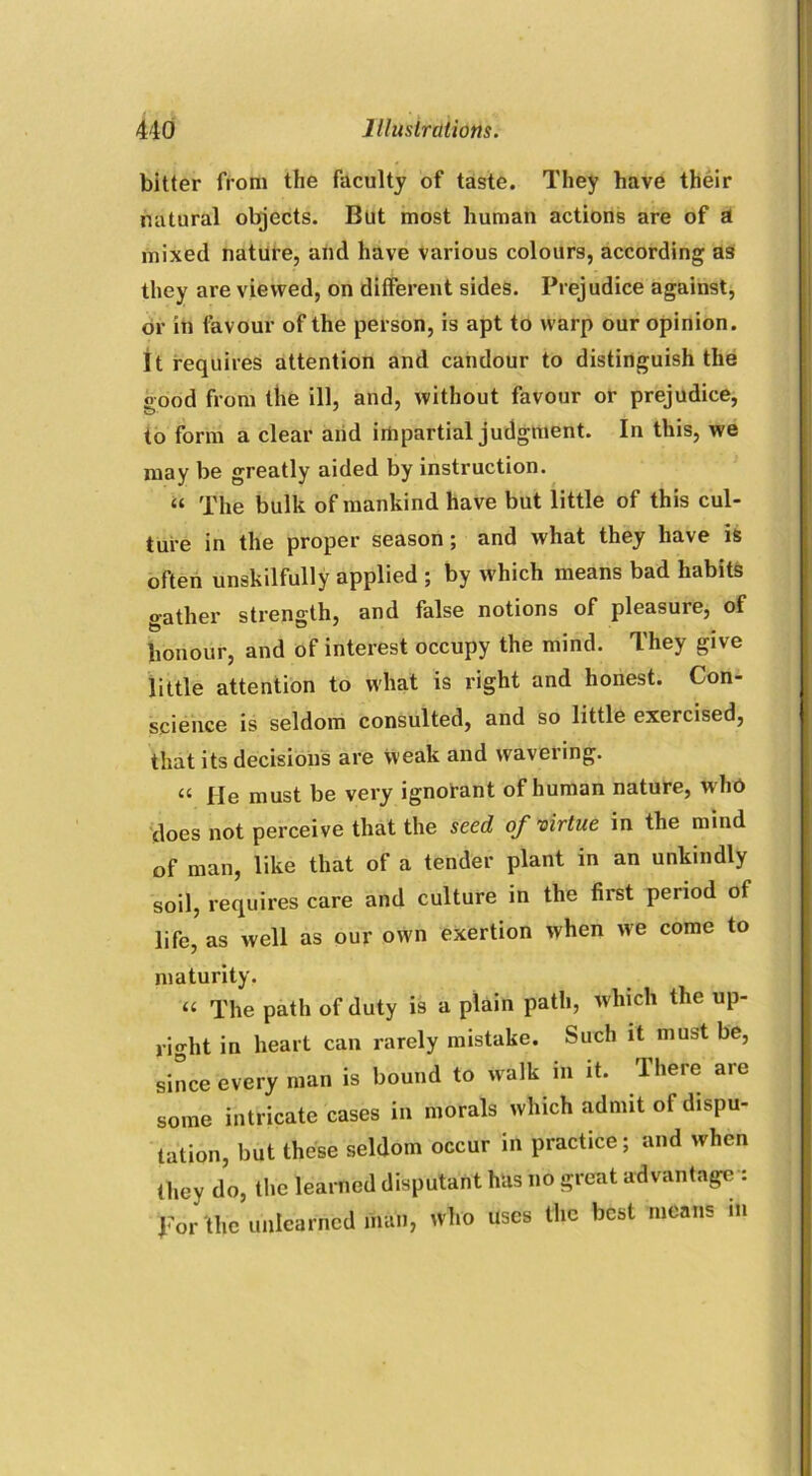 bitter from the faculty of taste. They have their natural objects. But most human actions are of a mixed nature, and have various colours, according a3 they are viewed, on different sides. Prejudice against, or in favour of the person, is apt to warp our opinion. It requires attention and candour to distinguish the good from the ill, and, without favour or prejudice, to form a clear and impartial judgment. In this, we may be greatly aided by instruction. a The bulk of mankind have but little of this cul- ture in the proper season; and what they have is often unskilfully applied ; by which means bad habits gather strength, and false notions of pleasure, of honour, and of interest occupy the mind. They give little attention to what is right and honest. Con- science is seldom consulted, and so little exercised, that its decisions are Weak and wavering. a pje must be very ignorant of human nature, w ho does not perceive that the seed of virtue in the mind of man, like that of a tender plant in an unkindly soil, requires care and culture in the first period of life, as well as our own exertion when we come to maturity. “ The path of duty is a plain path, which the up- right in heart can rarely mistake. Such it must be, since every man is bound to walk m it. There are some intricate cases in morals which admit of dispu- tation, but these seldom occur in practice; and when they do, the learned disputant has no great advantage : Tor the unlearned man, who uses the best means in