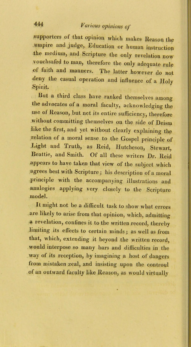 **** Vut ious opinions of supporters of that opinion which makes Reason the umpire and judge, Education or human instruction the medium, and Scripture the only revelation now vouchsafed to man, therefore the only adequate rule of faith and manners. The latter however do not deny the casual operation and influence of a Holy Spirit. Rut a third class have ranked themselves among the advocates of a moral faculty, acknowledging the use of Reason, but not its entire sufficiency, therefore without committing themselves on the side of Deism like the first, and yet without clearly explaining the relation of a moral sense to the Gospel principle of Light and Truth, as Reid, Hutcheson, Stewart, Beattie, and Smith. Of all these writers Dr. Reid appears to have taken that view of the subject which agiees best with Scripture; his description of a moral principle with the accompanying illustrations and analogies applying very closely to the Scripture model. It might not be a difficult task to show what errors are likely to arise from that opinion, which, admitting a revelation, confines it to the written record, thereby limiting its effects to certain minds; as well as from that, which, extending it beyond the written record, would interpose so many bars and difficulties in the way of its reception, by imagining a host of dangers from mistaken zeal, and insisting upon the controul of an outward faculty like Reason, as would virtually