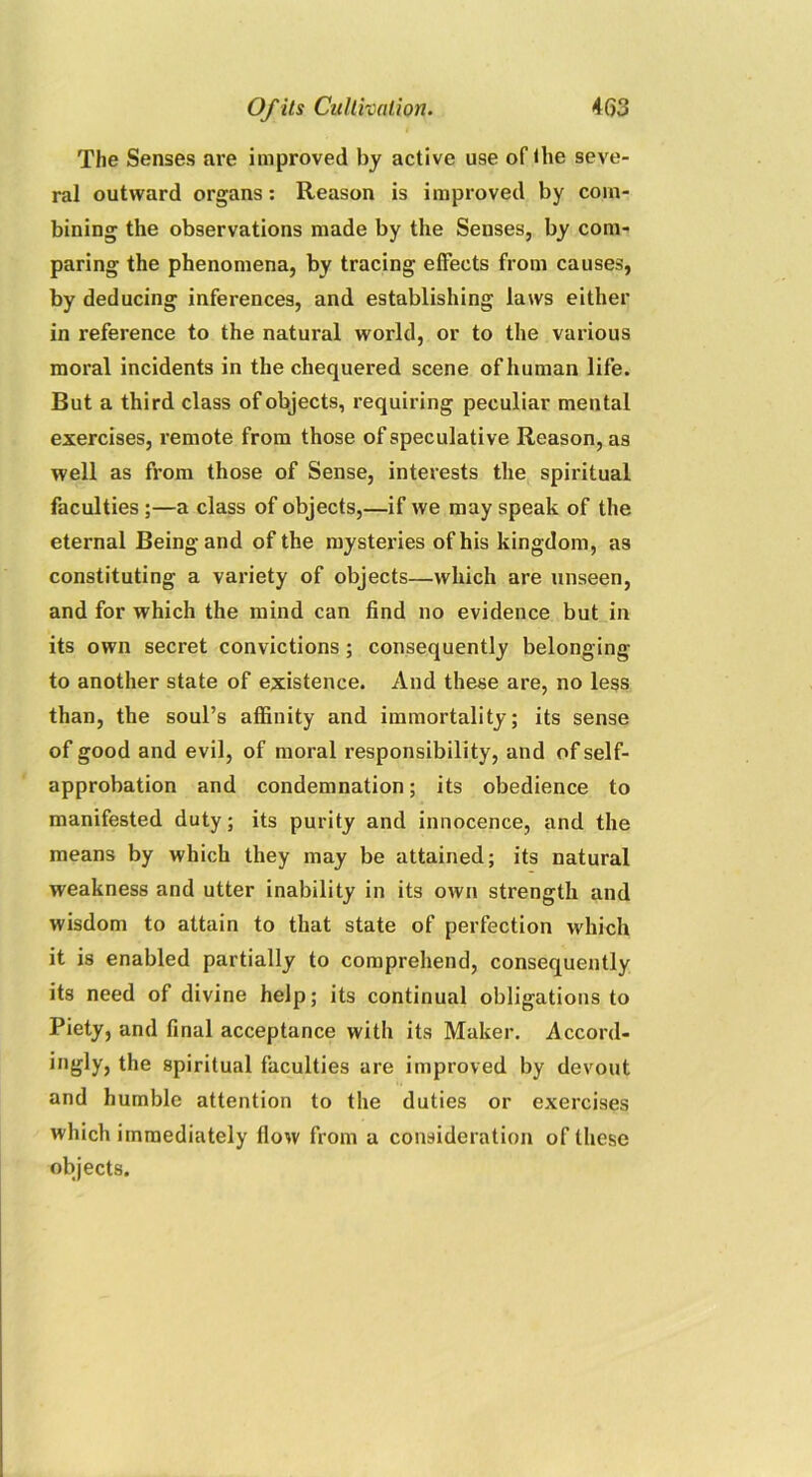 The Senses are improved by active use of the seve- ral outward organs: Reason is improved by com- bining the observations made by the Senses, by com- paring the phenomena, by tracing effects from causes, by deducing inferences, and establishing laws either in reference to the natural world, or to the various moral incidents in the chequered scene of human life. But a third class of objects, requiring peculiar mental exercises, remote from those of speculative Reason, as well as from those of Sense, interests the spiritual faculties ;—a class of objects,—if we may speak of the eternal Being and of the mysteries of his kingdom, as constituting a variety of objects—which are unseen, and for which the mind can find no evidence but in its own secret convictions; consequently belonging to another state of existence. And these are, no less than, the soul’s affinity and immortality; its sense of good and evil, of moral responsibility, and of self- approbation and condemnation; its obedience to manifested duty; its purity and innocence, and the means by which they may be attained; its natural weakness and utter inability in its own strength and wisdom to attain to that state of perfection which it is enabled partially to comprehend, consequently its need of divine help; its continual obligations to Piety, and final acceptance with its Maker. Accord- ingly, the spiritual faculties are improved by devout and humble attention to the duties or exercises which immediately flow from a consideration of these objects.