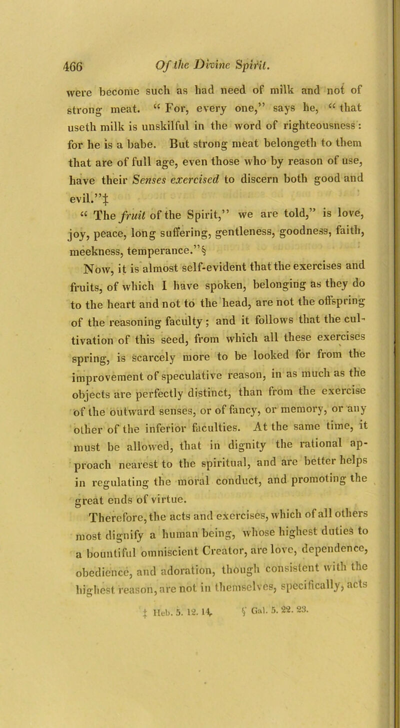 were become such as had need of milk and not of strong meat. “ For, every one,” says he, “ that useth milk is unskilful in the word of righteousness: for he is a babe. But strong meat belongeth to them that are of full age, even those who by reason of use, have their Senses exercised to discern both good and evil.”* « The fruit of the Spirit,” we are told,” is love, joy, peace, long suffering, gentleness, goodness, faith, meekness, temperance.”§ Now, it is almost self-evident that the exercises and fruits, of which I have spoken, belonging as they do to the heart and not to the head, are not the offspring of the reasoning faculty; and it follows that the cul- tivation of this seed, from which all these exercises spring, is scarcely more to be looked for from the improvement of speculative reason, in as much as the objects are perfectly distinct, than from the exercise of the outward senses, or of fancy, or memory, or any other of the inferior faculties. At the same time, it must be allowed, that in dignity the rational ap- proach nearest to the spiritual, and are bettei helps in regulating the moral conduct, and promoting the great ends of virtue. Therefore, the acts and exercises, which of all others most dignify a human being, whose highest duties to a bountiful omniscient Creator, arc love, dependence, obedience, and adoration, though consistent with the highest reason, are not in themselves, specifically, acts + llub. 5. 12. If. V Gal. 5. 22. 23.