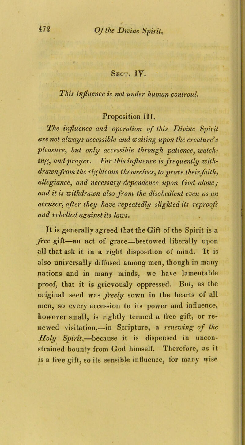 Sect. IV. This influence is not under human conlroul. Proposition III. The influence and operation of this Divine Spirit are not always accessible and waiting upon the creature’s pleasure, but only accessible through patience, watch- ing, and prayer. For this influence is frequently with- drawn from the righteous themselves, to prove theirfaith, allegiance, and necessary dependence upon God alone; and it is withdrawn also from the disobedient even as an accuser, after they have repeatedly slighted its reproofs and rebelled against its laws. It is generally agreed that the Gift of the Spirit is a free gift—an act of grace—bestowed liberally upon all that ask it in a right disposition of mind. It is also universally diffused among men, though in many nations and in many minds, we have lamentable proof, that it is grievously oppressed. But, as the original seed was freely sown in the hearts of all men, so every accession to its power and influence, however small, is rightly termed a free gift, or re- newed visitation,—in Scripture, a renewing of the Holy Spirit,—because it is dispensed in uncon- strained bounty from God himself. Therefore, as it is a free gift, so its sensible influence, for many wise