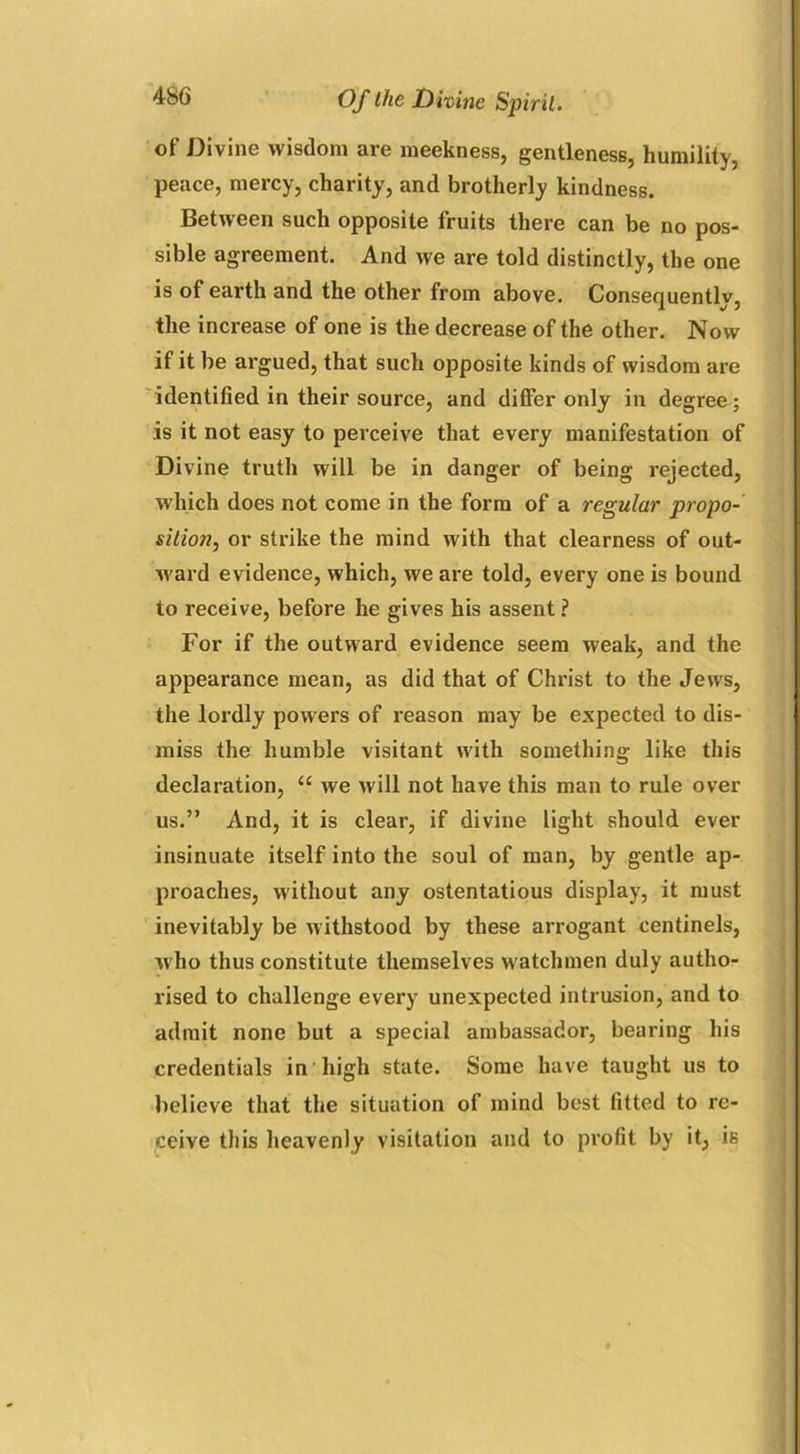 of Divine wisdom are meekness, gentleness, humility, peace, mercy, charity, and brotherly kindness. Between such opposite fruits there can be no pos- sible agreement. And we are told distinctly, the one is of earth and the other from above. Consequentlv3 the increase of one is the decrease of the other. Now if it be argued, that such opposite kinds of wisdom are identified in their source, and differ only in degree; is it not easy to perceive that every manifestation of Divine truth will be in danger of being rejected, which does not come in the form of a regular propo- sition, or strike the mind with that clearness of out- ward evidence, which, we are told, every one is bound to receive, before he gives his assent ? For if the outward evidence seem weak, and the appearance mean, as did that of Christ to the Jews, the lordly powers of reason may be expected to dis- miss the humble visitant with something like this declaration, “ we will not have this man to rule over us.” And, it is clear, if divine light should ever insinuate itself into the soul of man, by gentle ap- proaches, without any ostentatious display, it must inevitably be withstood by these arrogant centinels, who thus constitute themselves watchmen duly autho- rised to challenge every unexpected intrusion, and to admit none but a special ambassador, bearing his credentials in high state. Some have taught us to believe that the situation of mind best fitted to re- ceive this heavenly visitation and to profit by it, is