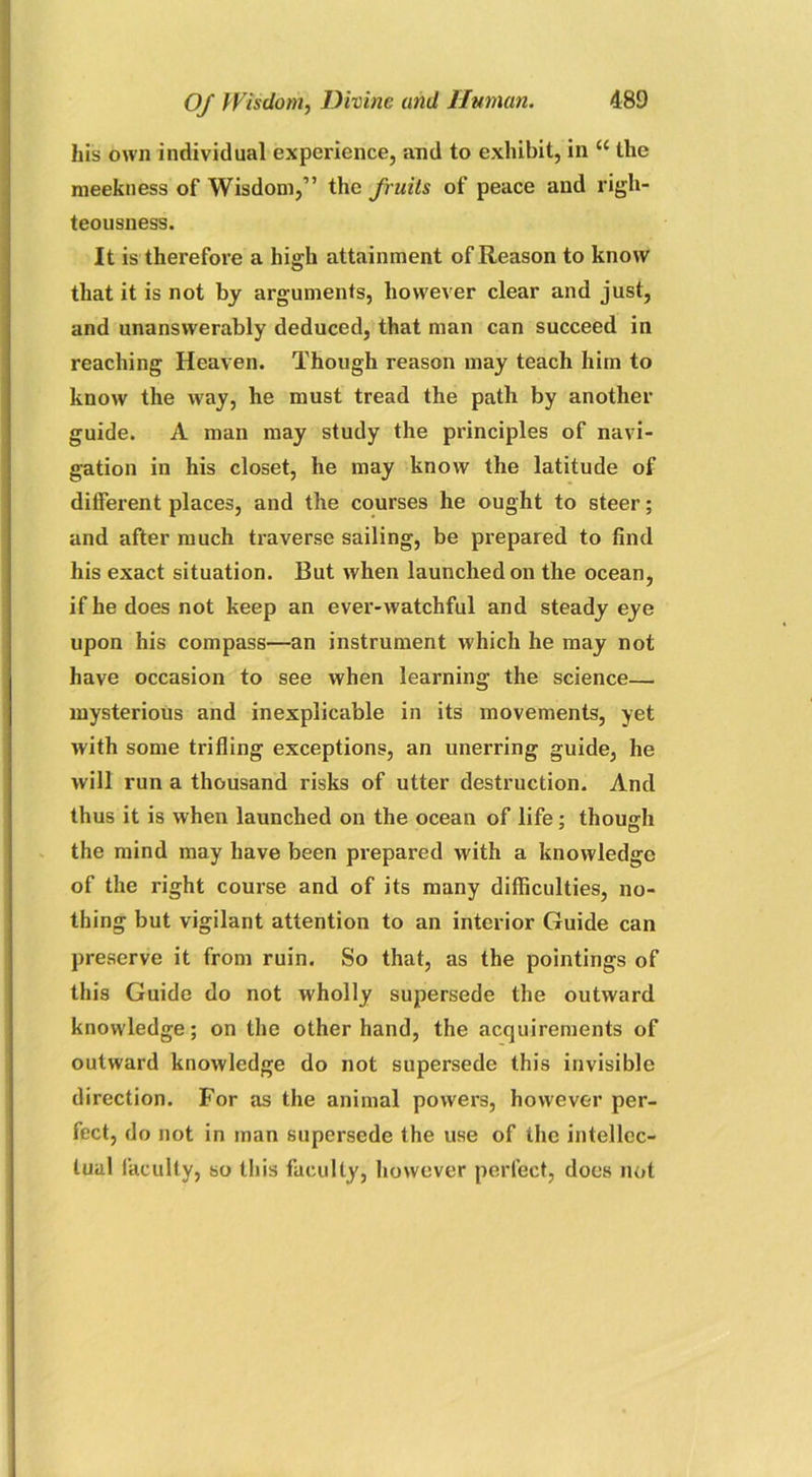 his own individual experience, and to exhibit, in “ the meekness of Wisdom,” the fruits of peace and righ- teousness. It is therefore a high attainment of Reason to know that it is not by arguments, however clear and just, and unanswerably deduced, that man can succeed in reaching Heaven. Though reason may teach him to know the way, he must tread the path by another guide. A man may study the principles of navi- gation in his closet, he may know the latitude of different places, and the courses he ought to steer; and after much traverse sailing, be prepared to find his exact situation. But when launched on the ocean, if he does not keep an ever-watchful and steady eye upon his compass—an instrument which he may not have occasion to see when learning the science— mysterious and inexplicable in its movements, yet with some trifling exceptions, an unerring guide, he will run a thousand risks of utter destruction. And thus it is when launched on the ocean of life ; though the mind may have been prepared with a knowledge of the right course and of its many difficulties, no- thing but vigilant attention to an interior Guide can preserve it from ruin. So that, as the pointings of this Guide do not wholly supersede the outward knowledge; on the other hand, the acquirements of outward knowledge do not supersede this invisible direction. For as the animal powers, however per- fect, do not in man supersede the use of the intellec- tual faculty, so this faculty, however perfect, does not