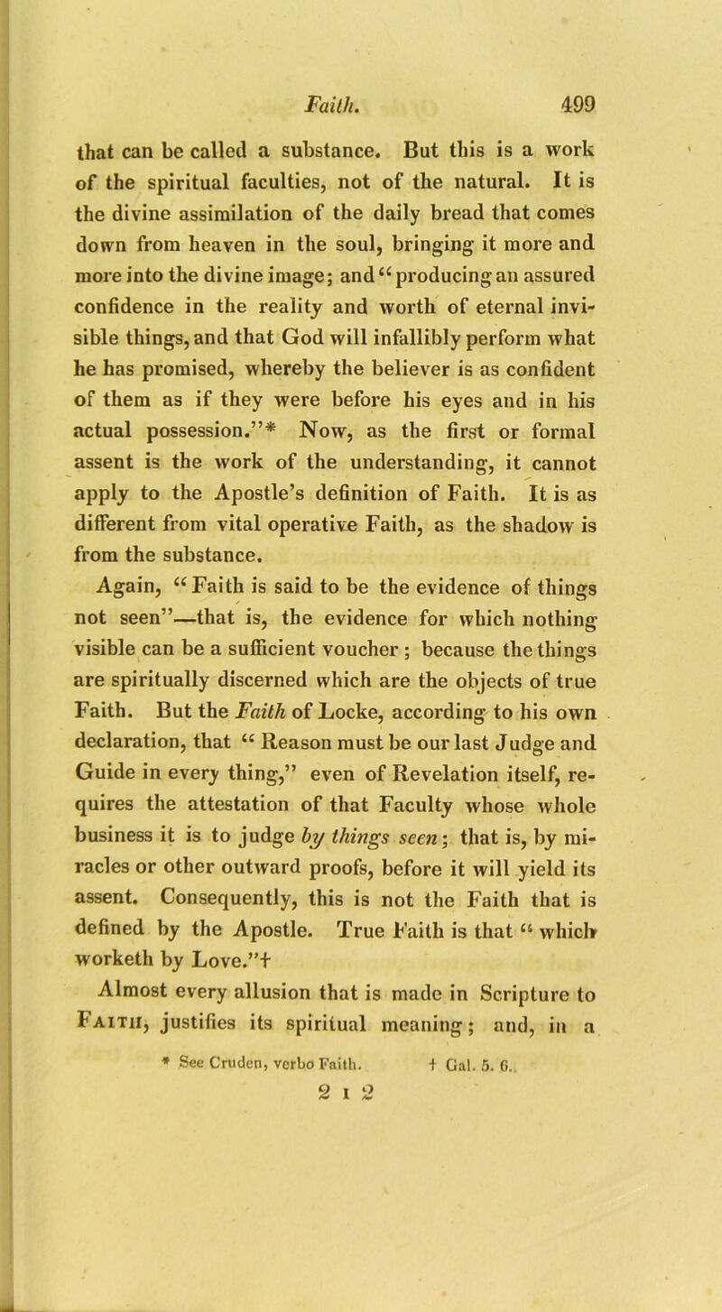 that can be called a substance. But this is a work of the spiritual faculties, not of the natural. It is the divine assimilation of the daily bread that conies down from heaven in the soul, bringing it more and more into the divine image; and “producing an assured confidence in the reality and worth of eternal invi- sible things, and that God will infallibly perform what he has promised, whereby the believer is as confident of them as if they were before his eyes and in his actual possession.”* Now, as the first or formal assent is the work of the understanding, it cannot apply to the Apostle’s definition of Faith. It is as different from vital operative Faith, as the shadow is from the substance. Again, “Faith is said to be the evidence of things not seen”—that is, the evidence for which nothing visible can be a sufficient voucher ; because the things are spiritually discerned which are the objects of true Faith. But the Faith of Locke, according to his own declaration, that “ Reason must be our last Judge and Guide in every thing,” even of Revelation itself, re- quires the attestation of that Faculty whose whole business it is to judge by things seen; that is, by mi- racles or other outward proofs, before it will yield its assent. Consequently, this is not the Faith that is defined by the Apostle. True Faith is that “ whichr worketh by Love.”+ Almost every allusion that is made in Scripture to lArTii, justifies its spiritual meaning; and, in a * See Crudcn, verbo Faith. + Gal. 5. G. 2 i 2