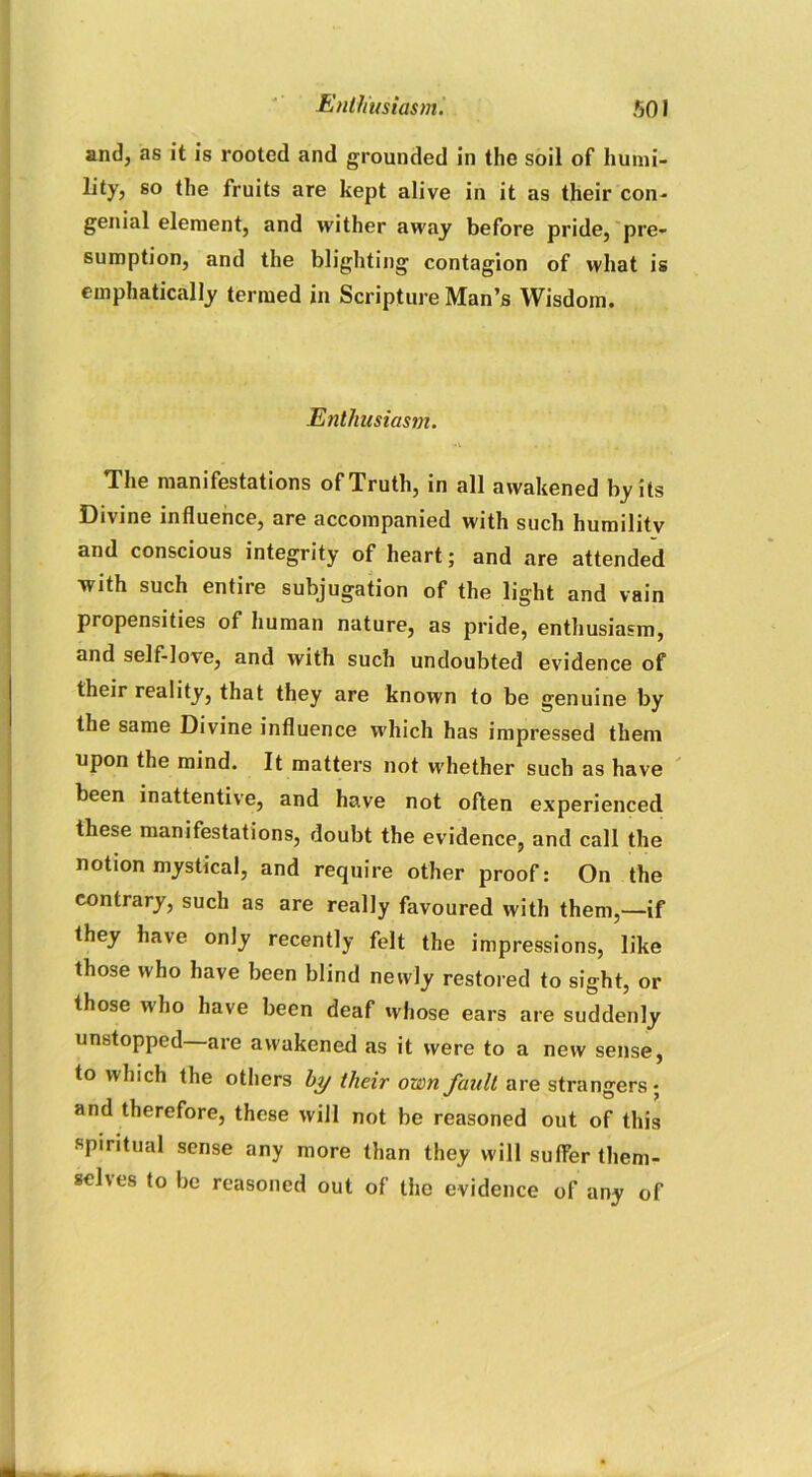 and, as it is rooted and grounded in the soil of humi- lity, so the fruits are kept alive in it as their con- genial element, and wither away before pride, pre- sumption, and the blighting contagion of what is emphatically termed in Scripture Man’s Wisdom. Enthusiasm. The manifestations of Truth, in all awakened by its Divine influence, are accompanied with such humility and conscious integrity of heart; and are attended with such entire subjugation of the light and vain propensities of human nature, as pride, enthusiasm, and self-love, and with such undoubted evidence of their reality, that they are known to be genuine by the same Divine influence which has impressed them upon the mind. It matters not whether such as have been inattentive, and have not often experienced these manifestations, doubt the evidence, and call the notion mystical, and require other proof: On the contrary, such as are really favoured with them,—if they have only recently felt the impressions, like those who have been blind newly restored to sight, or those who have been deaf whose ears are suddenly unstopped are awakened as it were to a new sense, to which the others by their own fault are strangers; and therefore, these will not be reasoned out of this spiritual sense any more than they will suffer them- sches to be reasoned out of the evidence of any of