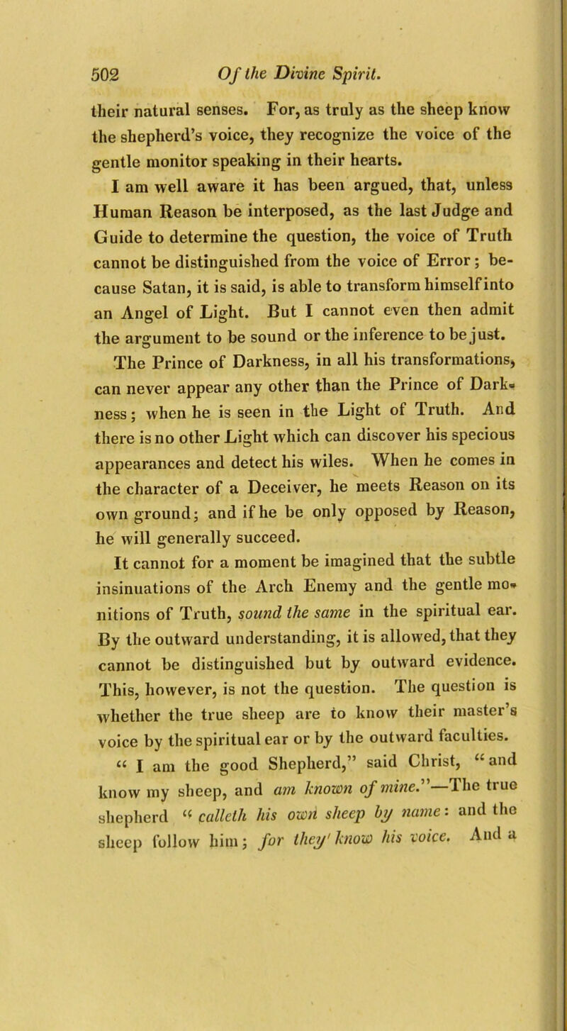 their natural senses. For, as truly as the sheep know the shepherd’s voice, they recognize the voice of the gentle monitor speaking in their hearts. I am well aware it has been argued, that, unless Human Reason be interposed, as the last Judge and Guide to determine the question, the voice of Truth cannot be distinguished from the voice of Error; be- cause Satan, it is said, is able to transform himself into an Angel of Light. But I cannot even then admit the argument to be sound or the inference to be just. The Prince of Darkness, in all his transformations, can never appear any other than the Prince of Dark® ness; when he is seen in the Light of Truth. And there is no other Light which can discover his specious appearances and detect his wiles. When he comes in the character of a Deceiver, he meets Reason on its own ground; and if he be only opposed by Reason, he will generally succeed. It cannot for a moment be imagined that the subtle insinuations of the Arch Enemy and the gentle mo® nitions of Truth, sound the same in the spiritual ear. By the outward understanding, it is allowed, that they cannot be distinguished but by outward evidence. This, however, is not the question. The question is whether the true sheep are to know their master’s voice by the spiritual ear or by the outward faculties. “ I am the good Shepherd,” said Christ, u and know my sheep, and am known of mine. 'I he tiue shepherd “ calleth his own sheep by name: and the sheep follow him; for they1 know his voice. And a