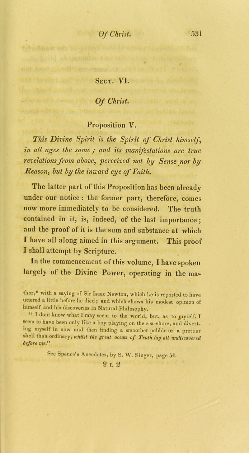 Sect. VI. Of Christ. Proposition V. This Divine Spirit is the Spirit of Christ himself in all ages the same ; and its manifestations are true revelations from above, perceived not by Sense nor by Reason, but by the inward eye of Faith. The latter part of this Proposition has been already under our notice: the former part, therefore, comes now more immediately to be considered. The truth contained in it, is, indeed, of the last importance; and the proof of it is the sum and substance at which I have all along aimed in this argument. This proof I shall attempt by Scripture. In the commencement of this volume, I have spoken largely of the Divine Power, operating in the ma<- thor,* with a saying of Sir Isaac Newton, which l.e is reported to have uttered a little before he died; and which shows his modest opinion of himself and his discoveries in Natural Philosophy. I dont know what I may seem to the world, but, as to jjnyself, I seem to have been only like a boy playing on the sea-shore, and divert- ing myself in now and then finding a smoother pebble or a prettier shell than ordinary, whilst the great ocean of Truth lay all undiscovered before me. See Spence’s Anecdotes, by S. W. Singer, page 54. 2 i. 2