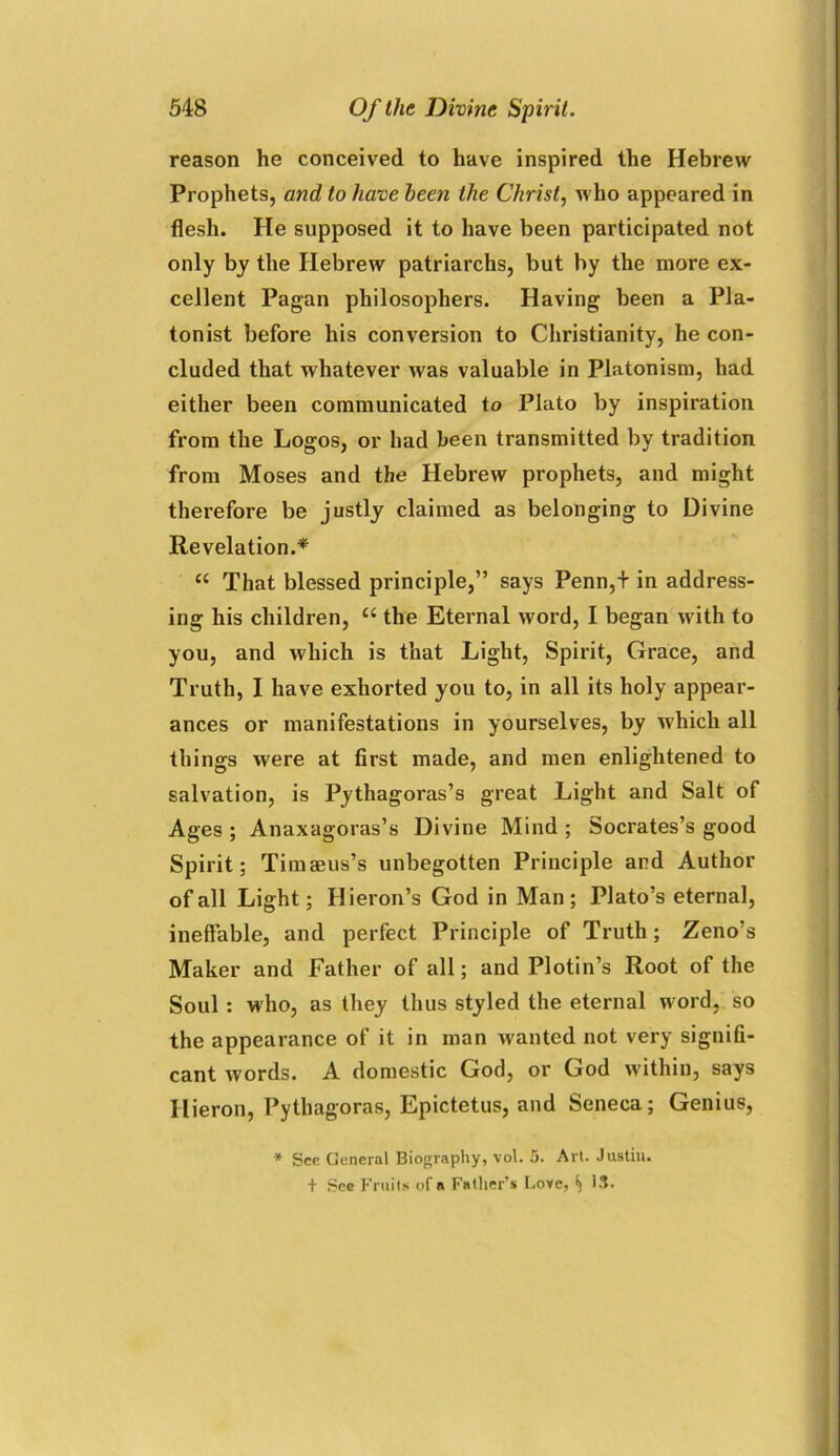 reason he conceived to have inspired the Hebrew Prophets, and to have been the Christ, who appeared in flesh. He supposed it to have been participated not only by the Hebrew patriarchs, but by the more ex- cellent Pagan philosophers. Having been a Pla- tonist before his conversion to Christianity, he con- cluded that whatever was valuable in Platonism, had either been communicated to Plato by inspiration from the Logos, or had been transmitted by tradition from Moses and the Hebrew prophets, and might therefore be justly claimed as belonging to Divine Revelation.* “ That blessed principle,” says Penn,+ in address- ing his children, “ the Eternal word, I began with to you, and which is that Light, Spirit, Grace, and Truth, I have exhorted you to, in all its holy appear- ances or manifestations in yourselves, by W'hich all things were at first made, and men enlightened to salvation, is Pythagoras’s great Light and Salt of Ages ; Anaxagoras’s Divine Mind ; Socrates’s good Spirit; Timaeus’s unbegotten Principle and Author of all Light; Hieron’s God in Man; Plato’s eternal, ineffable, and perfect Principle of Truth; Zeno’s Maker and Father of all; and Plotin’s Root of the Soul : who, as they thus styled the eternal word, so the appearance of it in man wanted not very signifi- cant words. A domestic God, or God within, says Hieron, Pythagoras, Epictetus, and Seneca; Genius, * See General Biography, vol. 5. Art. Justin. + See Fruits of a Father’s Love, ^ IS.