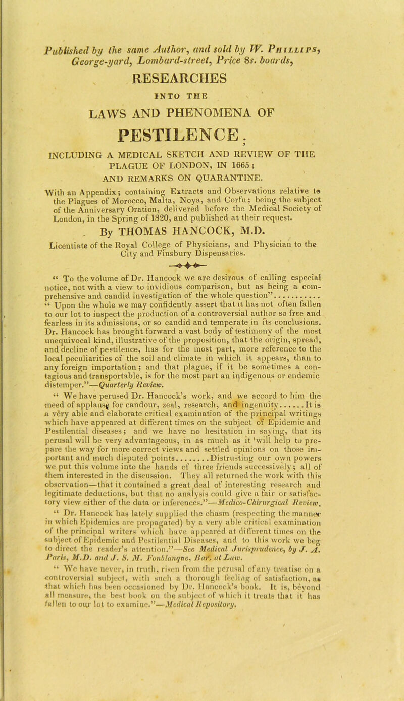 Published by the same Author, and sold by TV. Phillips, George-yard, Lombard-street, Price 8s. boards, RESEARCHES INTO THE LAWS AND PHENOMENA OF PESTILENCE. INCLUDING A MEDICAL SKETCH AND REVIEW OF THE PLAGUE OF LONDON, IN 1665; AND REMARKS ON QUARANTINE. With an Appendix; containing Extracts and Observations relative to the Plagues of Morocco, Malta, Noya, and Corfu; being the subject of the Anniversary Oration, delivered before the Medical Society of London, in the Spring of 1820, and published at their request. By THOMAS HANCOCK, M.D. Licentiate of the Royal College of Physicians, and Physician to the City and Finsbury Dispensaries. “ To the volume of Dr. Hancock we are desirous of calling especial notice, not with a view to invidious comparison, but as being a com- prehensive and candid investigation of the whole question” “ Upon the whole we may confidently assert that it has not often fallen to our lot to inspect the production of a controversial author so free and fearless in its admissions, or so candid and temperate in fts conclusions. Dr. Hancock has brought forward a vast body of testimony of the most unequivocal kind, illustrative of the proposition, that the origin, spread, and decline of pestilence, has for the most part, more reference to the local peculiarities of the soil and climate in which it appears, than to any foreign importation; and that plague, if it be sometimes a con- tagious and transportable, is for the most part an indigenous or endemic distemper.”—Quarterly Review. “ We have perused Dr. Hancock’s work, and we accord to him the meed of applausg for candour, zeal, research, and ingenuity It is a very able and elaborate critical examination of the principal writings which have appeared at different times on the subject of Epidemic and Pestilential diseases; and we have no hesitation in saying, that its perusal will be very advantageous, in as much as it 'will help to pre- pare the way for more correct views and settled opinions on those im- portant and much disputed points Distrusting our own powers we put this volume into the hands of three friends successively; all of them interested in the discussion. They all returned the work with this observation—that it contained a great .deal of interesting research and legitimate deductions, but that no analysis could give n fair or satisfac- tory view either of the data or inferences.”—Medico-Chirurgical Review, “ Dr. Hancock has lately supplied the chasm (respecting the manner in which Epidemics are propagated) by a very able critical examination of the principal writers which have appeared at different times on the subject of Epidemic and Pestilential Diseases, and to this work we beg to direct the reader’s attention.”—Sec Medical Jurisprudence, by J. A. Hurts, M.D. and J. H. M. Fonblanqtie, 11 of. at Law. “ Wc have never, in truth, risen from the perusal of any treatise on a controversial subject, with such a thorough feeling of satisfaction, us that which has been occasioned by Dr. Hancock’s book. It is, beyond all measure, the best book on the subject of which it treats that it has fallen to ogr lot to examine.”—Medical Repository.