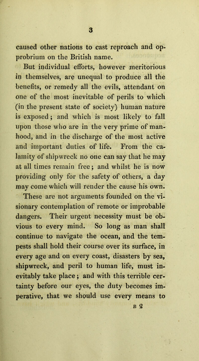 caused other nations to cast reproach and op- probrium on the British name. But individual efforts, however meritorious in themselves, are unequal to produce all the benefits, or remedy all the evils, attendant on one of the most inevitable of perils to which (in the present state of society) human nature is exposed; and which is most likely to fall upon those who are in the very prime of man- hood, and in the discharge of the most active and important duties of life. From the ca- lamity of shipwreck no one can say that he may at all times remain free; and whilst he is now providing only for the safety of others, a day may come which will render the cause his own. These are not arguments founded on the vi- sionary contemplation of remote or improbable dangers. Their urgent necessity must be ob- vious to every mind. So long as man shall continue to navigate the ocean, and the tem- pests shall hold their course over its surface, in every age and on every coast, disasters by sea, shipwreck, and peril to human life, must in- evitably take place; and with this terrible cer- tainty before our eyes, the duty becomes im- perative, that we should use every means to b 2