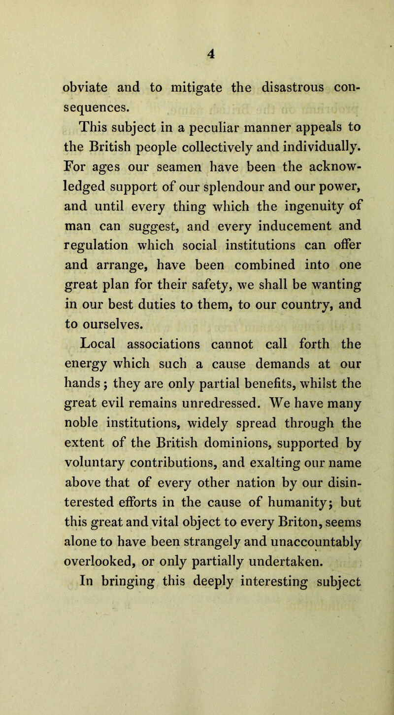 obviate and to mitigate the disastrous con- sequences. This subject in a peculiar manner appeals to the British people collectively and individually. For ages our seamen have been the acknow- ledged support of our splendour and our power, and until every thing which the ingenuity of man can suggest, and every inducement and regulation which social institutions can offer and arrange, have been combined into one great plan for their safety, we shall be wanting in our best duties to them, to our country, and to ourselves. Local associations cannot call forth the energy which such a cause demands at our hands ; they are only partial benefits, whilst the great evil remains unredressed. We have many noble institutions, widely spread through the extent of the British dominions, supported by voluntary contributions, and exalting our name above that of every other nation by our disin- terested efforts in the cause of humanity; but this great and vital object to every Briton, seems alone to have been strangely and unaccountably overlooked, or only partially undertaken. In bringing this deeply interesting subject