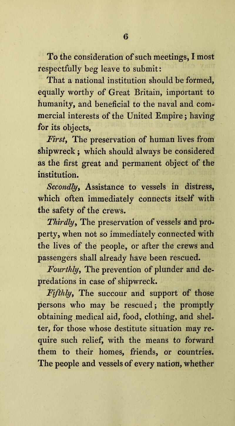 To the consideration of such meetings, I most respectfully beg leave to submit: That a national institution should be formed, equally worthy of Great Britain, important to humanity, and beneficial to the naval and com- mercial interests of the United Empire; having for its objects, First, The preservation of human lives from shipwreck; which should always be considered as the first great and permanent object of the institution. Secondly, Assistance to vessels in distress, which often immediately connects itself with the safety of the crews. Thirdly, The preservation of vessels and pro- perty, when not so immediately connected with the lives of the people, or after the crews and passengers shall already have been rescued. Fourthly, The prevention of plunder and de- predations in case of shipwreck. Fifthly, The succour and support of those persons who may be rescued; the promptly obtaining medical aid, food, clothing, and shel- ter, for those whose destitute situation may re- quire such relief, with the means to forward them to their homes, friends, or countries. The people and vessels of every nation, whether