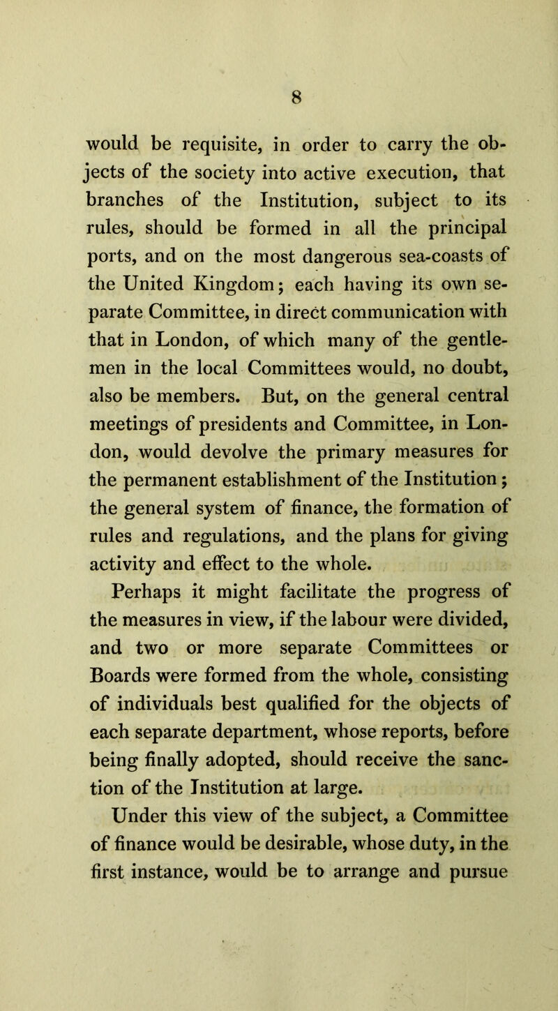 would be requisite, in order to carry the ob- jects of the society into active execution, that branches of the Institution, subject to its rules, should be formed in all the principal ports, and on the most dangerous sea-coasts of the United Kingdom; each having its own se- parate Committee, in direct communication with that in London, of which many of the gentle- men in the local Committees would, no doubt, also be members. But, on the general central meetings of presidents and Committee, in Lon- don, would devolve the primary measures for the permanent establishment of the Institution; the general system of finance, the formation of rules and regulations, and the plans for giving activity and effect to the whole. Perhaps it might facilitate the progress of the measures in view, if the labour were divided, and two or more separate Committees or Boards were formed from the whole, consisting of individuals best qualified for the objects of each separate department, whose reports, before being finally adopted, should receive the sanc- tion of the Institution at large. Under this view of the subject, a Committee of finance would be desirable, whose duty, in the first instance, would be to arrange and pursue