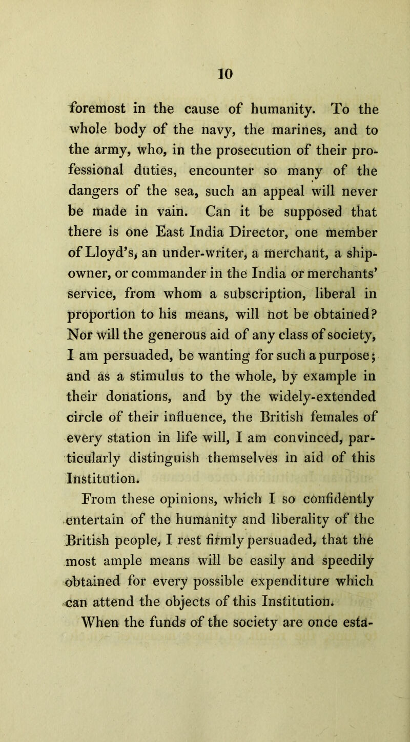 foremost in the cause of humanity. To the whole body of the navy, the marines, and to the army, who, in the prosecution of their pro- fessional duties, encounter so many of the dangers of the sea, such an appeal will never be made in vain. Can it be supposed that there is one East India Director, one member of Lloyd’s, an under-writer, a merchant, a ship- owner, or commander in the India or merchants’ service, from whom a subscription, liberal in proportion to his means, will not be obtained? Nor will the generous aid of any class of society, I am persuaded, be wanting for such a purpose; and as a stimulus to the whole, by example in their donations, and by the widely-extended circle of their influence, the British females of every station in life will, I am convinced, par- ticularly distinguish themselves in aid of this Institution. From these opinions, which I so confidently entertain of the humanity and liberality of the British people, I rest firmly persuaded, that the most ample means will be easily and speedily obtained for every possible expenditure which can attend the objects of this Institution. When the funds of the society are once esta-