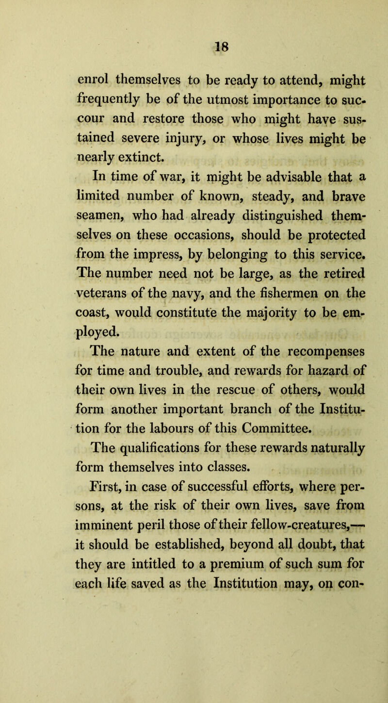 enrol themselves to be ready to attend, might frequently be of the utmost importance to suc- cour and restore those who might have sus- tained severe injury, or whose lives might be nearly extinct. In time of war, it might be advisable that a limited number of known, steady, and brave seamen, who had already distinguished them- selves on these occasions, should be protected from the impress, by belonging to this service. The number need not be large, as the retired veterans of the navy, and the fishermen on the coast, would constitute the majority to be em- ployed. The nature and extent of the recompenses for time and trouble, and rewards for hazard of their own lives in the rescue of others, would form another important branch of the Institu- tion for the labours of this Committee. The qualifications for these rewards naturally form themselves into classes. First, in case of successful efforts, where per- sons, at the risk of their own lives, save from imminent peril those of their fellow-creatures,— it should be established, beyond all doubt, that they are intitled to a premium of such sum for each life saved as the Institution may, on con-