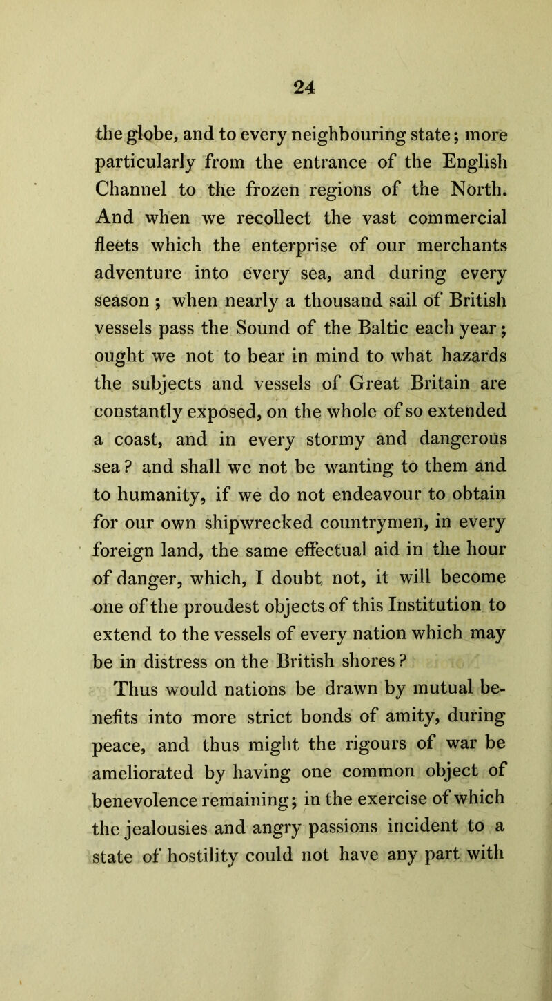 the globe, and to every neighbouring state; more particularly from the entrance of the English Channel to the frozen regions of the North. And when we recollect the vast commercial fleets which the enterprise of our merchants adventure into every sea, and during every season ; when nearly a thousand sail of British vessels pass the Sound of the Baltic each year; ought we not to bear in mind to what hazards the subjects and vessels of Great Britain are constantly exposed, on the whole of so extended a coast, and in every stormy and dangerous sea ? and shall we not be wanting to them and to humanity, if we do not endeavour to obtain for our own shipwrecked countrymen, in every foreign land, the same effectual aid in the hour of danger, which, I doubt not, it will become one of the proudest objects of this Institution to extend to the vessels of every nation which may be in distress on the British shores ? Thus would nations be drawn by mutual be- nefits into more strict bonds of amity, during peace, and thus might the rigours of war be ameliorated by having one common object of benevolence remaining; in the exercise of which the jealousies and angry passions incident to a state of hostility could not have any part with