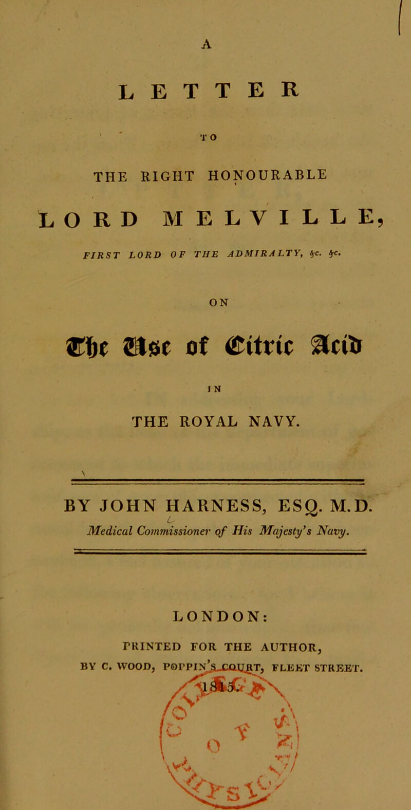 A LETTER T O THE RIGHT HONOURABLE LORD MELVILLE, FIRST LORD OF THE ADMIRALTY, *c. frc. ON Wbt of Citric THE ROYAL NAVY. BY JOHN HARNESS, ESQ. M.D. Medical Commissioner of His Majesty's Navy. LONDON: FEINTED FOR THE AUTHOR,