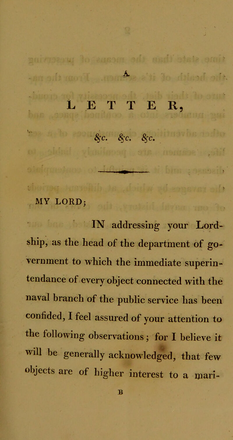 A. LETTER, 8$c. &;c. 8$c. MY LORD; IN addressing your Lord- ship, as the head of the department of go- vernment to which the immediate superin- tendance of every object connected with the naval branch of the public service has been confided, I feel assured of your attention to the following observations; for I believe it will be generally acknowledged, that few objects are of higher interest to a mari- B
