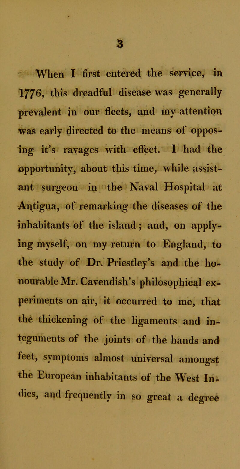 When I first entered the service, in 1776, this dreadful disease was generally prevalent in our fleets, and my attention was early directed to the means of oppos- ing it’s ravages with effect. 1 had the opportunity, about this time, while assist- ant surgeon in the Naval Hospital at Antigua, of remarking the diseases of the inhabitants of the island; and, on apply- ing myself, on my return to England, to the study of Dr. Priestley’s and the ho- nourable Mr. Cavendish’s philosophical ex- periments on air, it occurred to me, that the thickening of the ligaments and in- teguments of the joints of the hands and feet, symptoms almost universal amongst the European inhabitants of the West In- flies, and frequently in so great a degree
