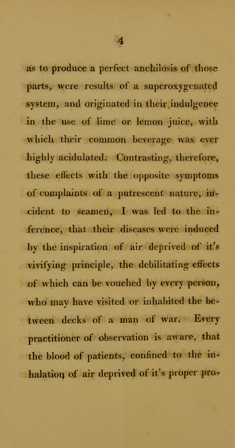as to produce a perfect anchilosis of those parts, were results of a superoxygenatcd system, and originated in their indulgence in the use of lime or lemon juice, with which their common beverage was ever highly acidulated. Contrasting, therefore, these effects with the opposite symptoms of complaints of a putrescent nature, in- cident to seamen, I was led to the in- ference, that their diseases were induced by the inspiration of air deprived of it’s vivifying principle, the debilitating effects of which can be vouched by every person, who may have visited or inhabited the be- tween decks of a man of war. Every practitioner of observation is aware, that the blood of patients, confined to the in- halation of air deprived of it’s proper pror
