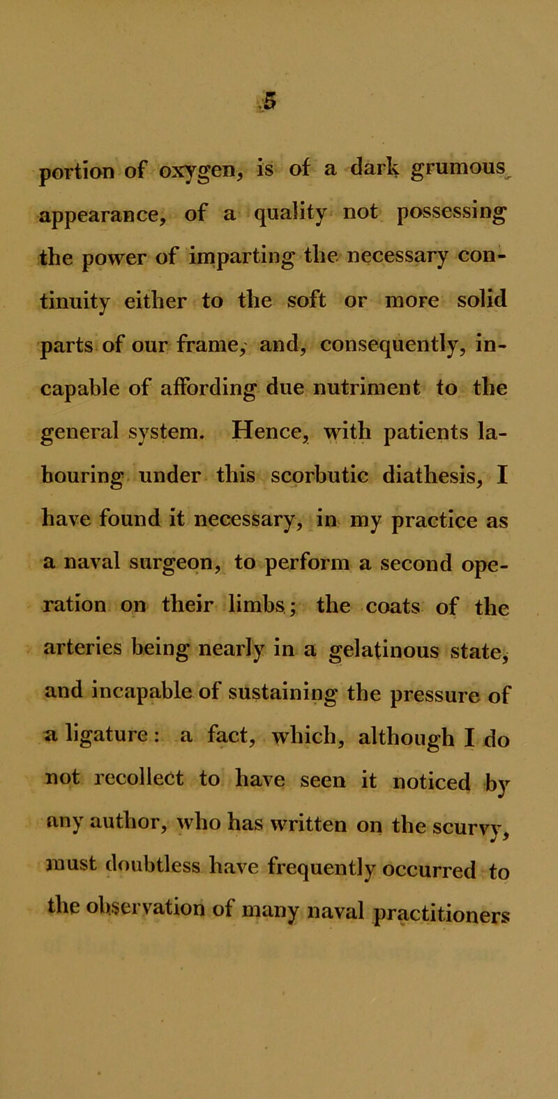portion of oxygen, is of a dark grumous appearance, of a quality not possessing the power of imparting the necessary con- tinuity either to the soft or more solid parts of our frame, and, consequently, in- capable of affording due nutriment to the general system. Hence, with patients la- bouring under this scorbutic diathesis, I have found it necessary, in my practice as a naval surgeon, to perform a second ope- ration on their limbs ; the coats of the arteries being nearly in a gelatinous state, and incapable of sustaining the pressure of a ligature : a fact, which, although I do not recollect to have seen it noticed by any author, who has written on the scurvy, must doubtless have frequently occurred to the observation of many naval practitioners