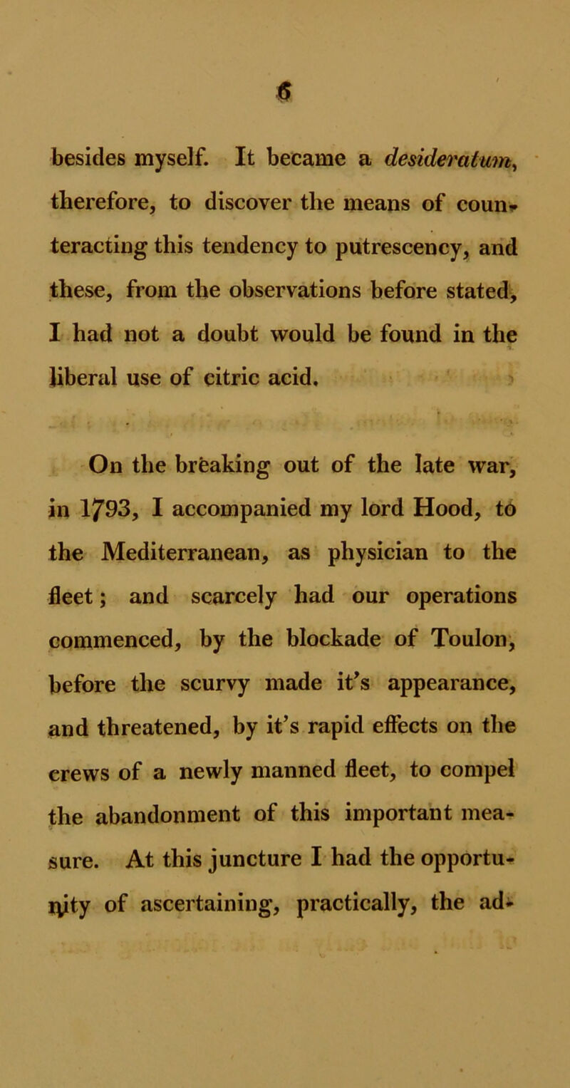besides myself. It became a desideratum, therefore, to discover the means of coun* teracting this tendency to putrescency, and these, from the observations before stated, I had not a doubt would be found in the liberal use of citric acid. On the breaking out of the late war, in 1793, I accompanied my lord Hood, to the Mediterranean, as physician to the fleet; and scarcely had our operations commenced, by the blockade of Toulon, before the scurvy made it's appearance, and threatened, by it’s rapid effects on the crews of a newly manned fleet, to compel the abandonment of this important mea- sure. At this juncture I had the opportu- iyty of ascertaining, practically, the ad-