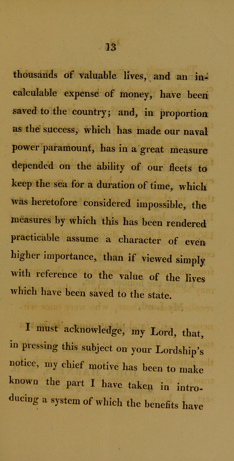 thousands of valuable lives, and an in- calculable expense of money, have been saved to the country; and, in proportion as the success, which has made our naval power paramount, has in a great measure depended on the ability of our fleets to beep the sea for a duration of time, which was heretofore considered impossible, the measures by which this has been rendered practicable assume a character of even higher importance, than if viewed simply with reference to the value of the lives which have been saved to the state. I must acknowledge, my Lord, that, in pressing this subject on your Lordship’s notice, my chief motive has been to make known the part I have taken in intro- during a system of which the benefits have