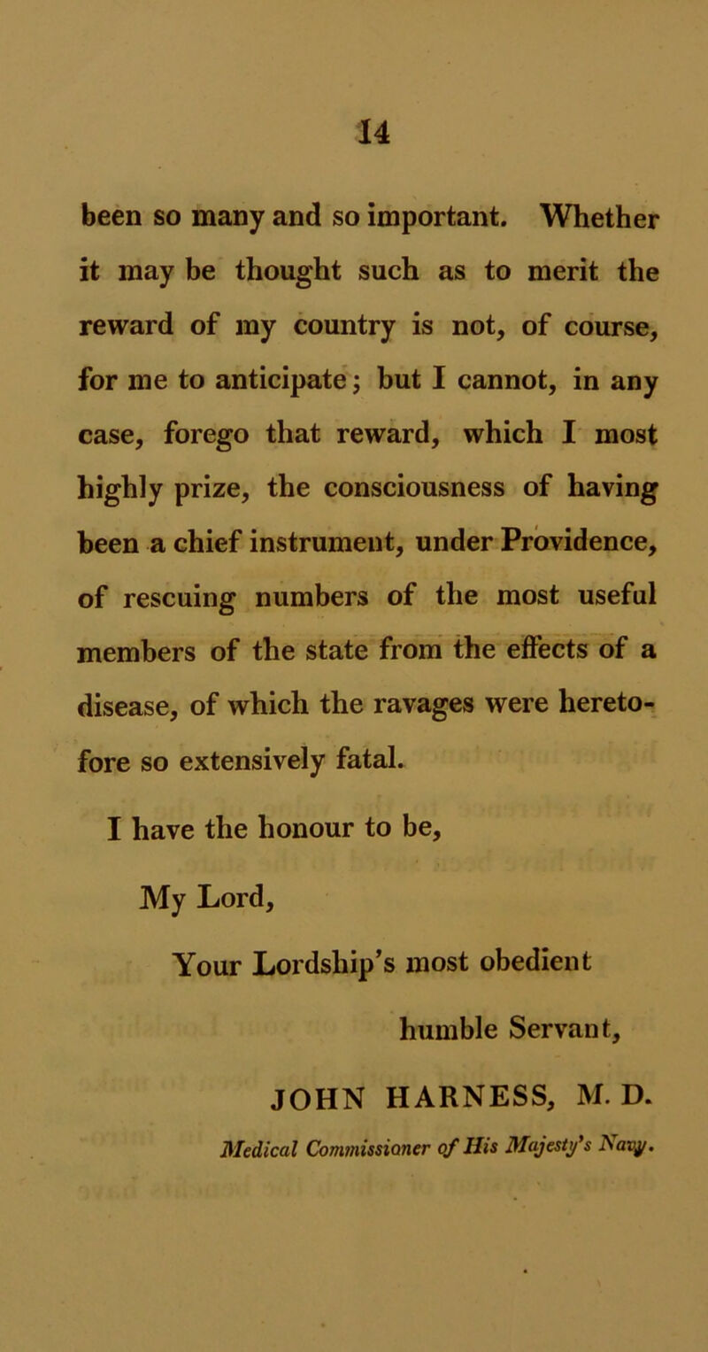 been so many and so important. Whether it may be thought such as to merit the reward of my country is not, of course, for me to anticipate; but I cannot, in any case, forego that reward, which I most highly prize, the consciousness of having been a chief instrument, under Providence, of rescuing numbers of the most useful members of the state from the effects of a disease, of which the ravages were hereto- fore so extensively fatal. I have the honour to be. My Lord, Your Lordship’s most obedient humble Servant, JOHN HARNESS, M. D. Medical Commissioner of His Majesty's Navy.