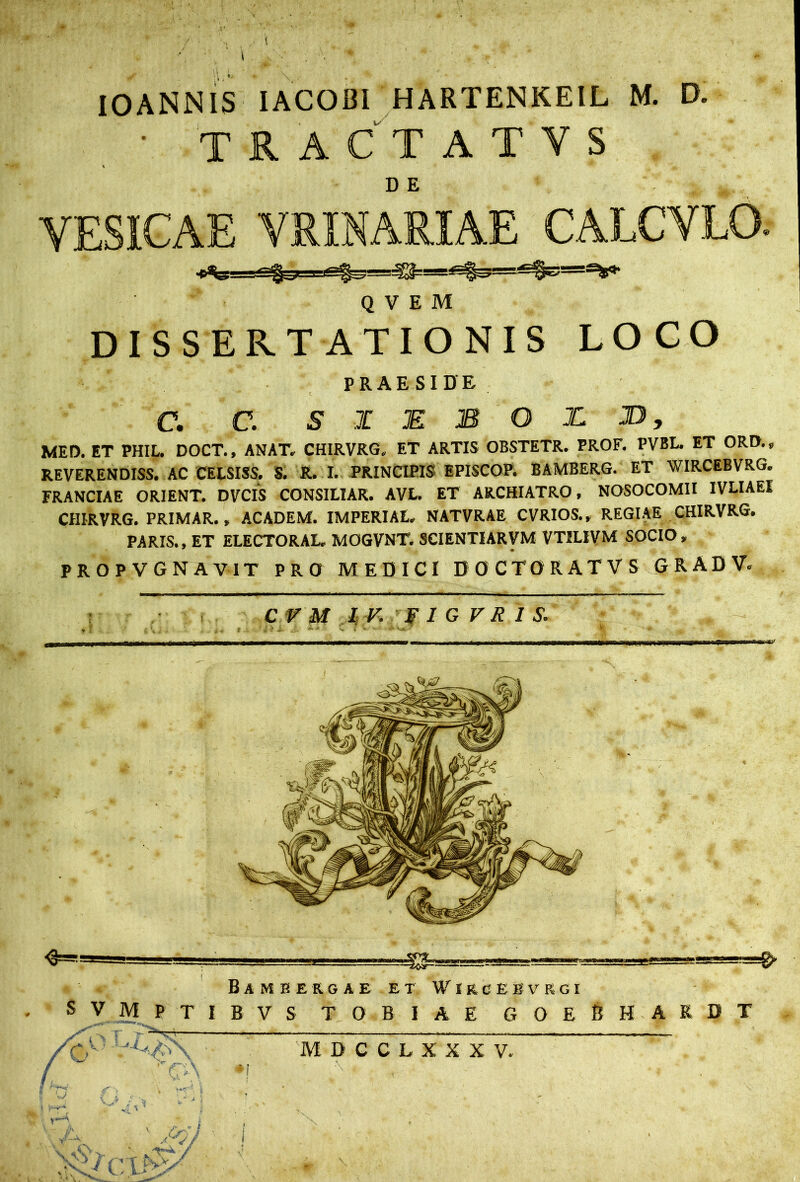 IOANNIS IACOBI HARTENKEIL M. D. • tractatys DE VESICAE VRINARIAE CALCVLO. Q V E M DISSERTATIONIS LOCO PRAESIDE C. C. S X E B O I D, MED. ET PHIL. DOCT., ANAT. CHIRVRG.. ET ARTIS OBSTETR. PROF. PVBL. ET ORD.s REVERENDISS. AC CELSISS. S. R. I. PRINCIPIS EPISCOP. BAMBERG. ET WIRCEBVRG. FRANCIAE ORIENT. DVCIS CONSILIAR. AVL. ET ARCHIATRO, NOSOCOMII IVLIAEI CHIRVRG. PRIMAR., ACADEM. IMPERIAL, NATVRAE CVRIOS., REGIAE CHIRVRG. PARIS., ET ELECTORAL. MOGVNT. SCIENTIARVM VTILIVM SOCIO, PROPV GNAVTT PRO MEDICI DOCTORATVS GRADV. C V M I V. v I G V R 1 S.