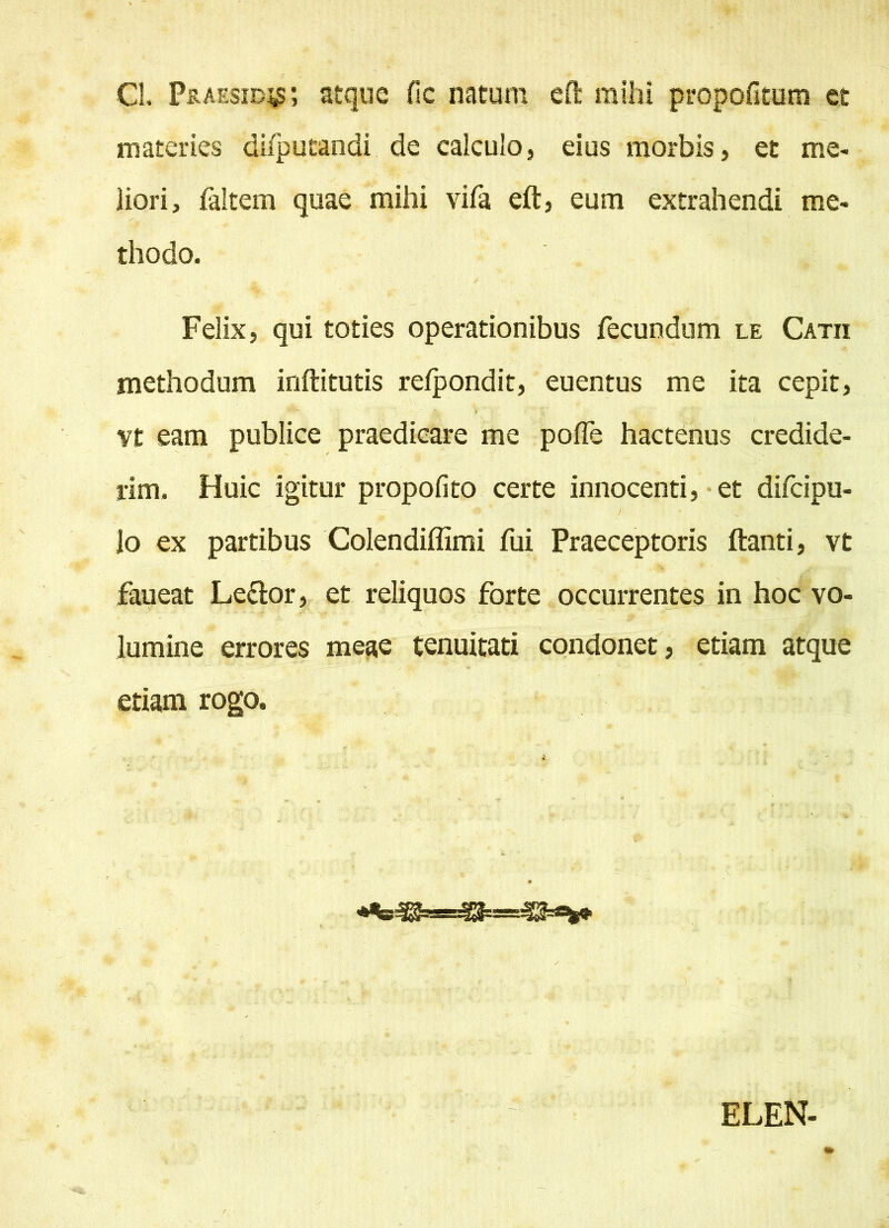 Cl. Praeside; atque fic natum eft mihi propofitum et materies difputandi de calculo, eius morbis, et me- liori, faltem quae mihi vifa eft, eum extrahendi me- thodo. Felix, qui toties operationibus fecundum le Catii methodum inftitutis relpondit, euentus me ita cepit, vt eam publice praedicare me pofle hactenus credide- rim. Huic igitur propofito certe innocenti, et difcipu- # t r lo ex partibus Colendiffimi fui Praeceptoris ftanti, vt faueat Le&or, et reliquos forte occurrentes in hoc vo- lumine errores meae tenuitati condonet, etiam atque etiam rogo. * . . - ~ . _ . ELEN-