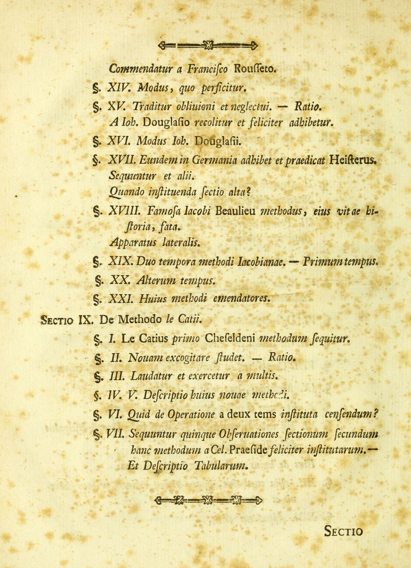 Commentiatur a Francifco Roufleto. §. XIV. Modus > quo perficitur. §. XV. Traditur obliuioni et neglectui. — Ratio. A Ioh. Douglafio recolitur et feliciter adhibetur. §. XVI. Modus Ioh. Douglafii. §. XVII. Eundem in Germania adhibet et praedicat Heifterus. Sequuntur et alii. Quando infiituenda fectio alta\ §. XVIII. Famofa lacobi Beaulieu methodus, eius vitae hi- fi oria, fata. Apparatus lateralis. §. XIX. Duo tempora methodi lacolianae. — Primum tempus. %. XX. Alterum tempus. §. XXL Huius methodi emendatores. Sectio IX. De Methodo le Catii. §. I. Le Catius primo Chefeldeni methodum fequitur. %. II. Notiam excogitare fiudet. — Ratio. §. III. Laudatur et exercetur a multis. §. IV. V. Defcriptio huius nouae methcdi. §. VI. Quid de Operatione adeux tems infiituta cenfendum? VII. Sequuntur quinque Obferuationes fectionum fecundum ■ hanc methodum a Cei. Praefide feliciter infiitutarum.— Et Defcriptio Tabularum. Sectio