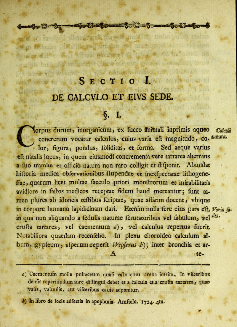 DE CALCVLO ET EIVS SEDE. §. L Corpus durum, inorganicum, ex fucco SniTnali inprimis aqueo CdaM concretum vocatur calculus, cuius varia eft magnitudo, co-'*iaturM‘ lor, figura, pondus, foliditas, et forma. Sed aeque varius eft natalis locus, in quem eiusmodi concrementa vere tartarea aberrans a fuo tramite et officio natura non raro colligit et difponit. Abundat hiftoria medica obfervationibus ftupendae et inexfpectatae lithogene- fiae, quarum licet multae faeculo priori monftrorum et mirabilitatis avidiore in faftos medicos receptae fidem haud mereantur; funt ta- men plores ab idoneis teftibus fcriptae, quae affatim docent , vbique in Corpore humano lapidicinam dari. Etenim nulla fere eius pars eft, Foria fo- in qua non aliquando a fedulis naturae fcrutatoribus vel fabulum, vel Ats’ crufta tartarea, vel caementum .a), vel calculus repertus fuerit. Notabiliora quaedam recenfebo. In plexu choroideo calculum al- bum, gypfeum , afperumfeperit Wepferus i); inter bronchia et ar- A te- a) Caementum molle pultaceum quafi calx cum arena intrita, in vifceribus denfis reperiundum iure diftingui debet et a calculo et a crufta tartarea,, quae vafis, valuulis, aut vifceribus cauis adponitur. In libro de locis adfectis in apoplexia. Amftelo. 1724.4«. *