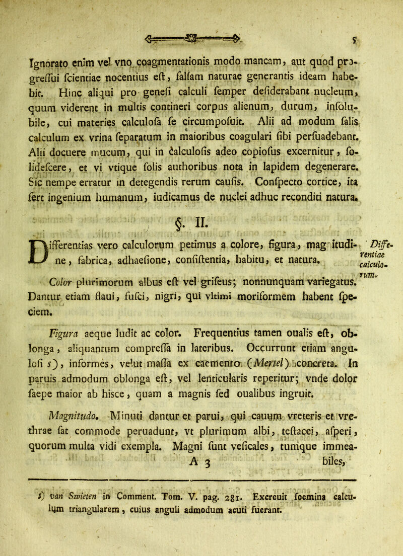 ^^-—-5^———=£. f Ignorato enim vel vno coagmentationis modo mancam, aut quod pro- greflui fcientiae nocentius eft, falfam naturae generantis ideam habe- bit. Hinc aliqui pro genefi calculi femper defiderabant nucleum, quum viderent in multis contineri corpus alienum, durum, infolu- bile, cui materies calculofa fe circumpofuit. Alii ad modum falis calculum ex vrina feparatum in maioribus coagulari fibi perfuadebant. Alii docuere mucum, qui in dalculofis adeo copiofus excernitur, fo- lidefcere, et vi vtique folis authoribus nota in lapidem degenerare. Sic nempe erratur m detegendis rerum caufis. Confpecto cortice, ita fere ingenium humanum, judicamus de nuclei adhuc reconditi natura. §. H. Differentias vero calculorum petimus a colore, figura, mag itudi- ne, fabrica, adhaefione, confiftentia, habitu, et natura. ' Diffe. rentiae calculo m Color plurimorum albus eft vel grifeus; nonnunquam variegatus. rm° Dantur etiam flaui, fufei, nigri, qui vltimi moriformem habent fpe- ciem. Figura aeque ludit ac color. Frequentius tamen oualis eft, ob- longa , aliquantum compreffa in lateribus. Occurrunt etiam angu- lofi O, informes, velut mafla ex caemento (Mertel) concreta. In paruis admodum oblonga eft, vel lenticularis repentur; vnde dolor faepe maior ab hisce, quam a magnis fed oualibus ingruit. Magnitudo. Minuti dantur et parui, qui cautjm vreteris et vre- thrae fat commode peruadunt, vt plurimum albi, teftacei, afperi, quorum multa vidi exempla. Magni funt veficales, tumque immea- A 3 biles, f) van Smeten in Comment. Tom. V. pag. 281- Excreuit foemina calcu- lem triangularem, cuius anguli admodum acuti fuerant.