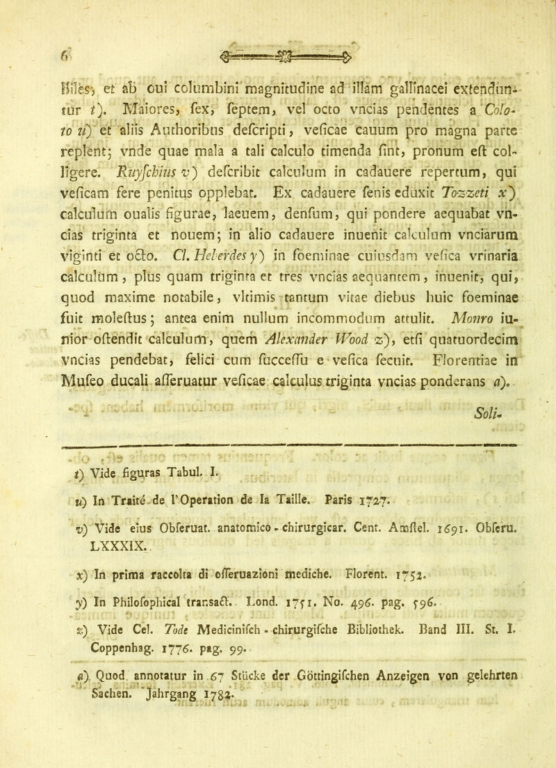 f!ilesj et aB cui columbini magnitudine ad illam gallinacei extendum tur t). Maiores, fex, feptem, vel octo vncias pendentes a Cola- to u) et aliis Authoribus defcripti, veficae cauum pro magna parte replent; vnde quae mala a tali calculo timenda fint, pronum efl col- ligere. Rtiyfchius v) defcribit calculum in cadauere repertum, qui veficam fere penitus opplebat. Ex cadauere fenis eduxit Tozzeti x~) calculum oualis figurae, laeuem, denfum, qui pondere aequabat vn- cias triginta et nouem; in alio cadauere inuenit calculum vnciarum viginti et ocio. Cl.Helerdesy) in foeminae cuiusdam vefica vrinaria calculi]m , plus quam triginta et tres vncias aequantem, inuenit, qui, quod maxime notabile, vltimis tantum vitae diebus huic foeminae fuit moleftus; antea enim nullum incommodum attulit. Motiro iu- nior oftendit calculum , quem Alexander Wood z), etfi quatuordecim vncias pendebat, felici cum fucceffu e vefica fecuit. Florentiae in Mufeo ducali afieruatur veficae calculus triginta vncias ponderans d). Soli* i) Vide figuras Tabui. I. ii) In Traite.de 1’Operation de Ia Taille. Paris 170-7; v) Vide eius Obferuat. anatomico - chirurgicar. Cent. Ainftel. 1691. Obferu. LXXXIX. x) In prima raccolta di offeruazioni tnediche. Florent. 1752. y) In Philofophical trar.saft. Lond. I7fi. No. 496- pag. ^96, k) Vide Cei. Tode Medicinilch - chirurgifche Bibliothek. Band III. St. I. Coppenhag. 1775. pag. 99. d) Quod annotatur in 67 Stiicke der Gottingifchen Anzeigen von gelehrten Sachen. jahrgang 1782.