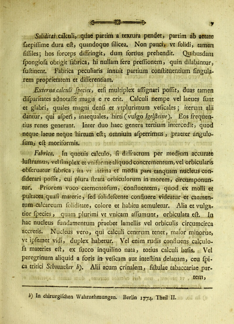 Soliditas calculi, quae partim a textura pendet, partim ab aetate faepiffime dura eft, quandoque filicea. Non pauci, vt folidi, tamen fifliles; hos forceps diffringit, dum fortius prehendit. Quibusdam fpongiofa obtigit fabrica, hi nullam fere preffionem, quin dilabantur, fuflinent. Fabrica peculiaris innuit partium conftituentium lingula- rem proprietatem et differentiam. •Externa calculi fpecies, etfi multiplex aftignari poffit, duas tamen diiparitates adnotaffe magis e re erit. Calculi nempe vel laeues funt et glabri, quales magni denfi et vcplurimum veficales j iterum alii dantur, qui afperi, inaequales, 'hirti(vulgo Jgeljleipe'). Eos frequen- tius renes generant. Inter duo haec genera tertium intercedit, quod neque laeue neque hirtum eft i omnium afperrimus,, praeter angulo- fum, eft moriformis. Fabrica. In quouis calculo, fi diffractum per medium accurate luftramus, velfimplex et vniformealiquod concrementum,vel orbicularis obferuacur fabrica, ita vt intima et media pars tanquam nucleus con- fiderari poffit, cui plura ftrata orbiculorum in morem, circumponun- tur. Priorem voco caementofum, confluentem, quod ex molli et pultacea quafi materie , fed folidefcente confluere videatur et caemen- tum calcareum foliditate, colore et habitu aemuletur. Alia et vulga- tior fpecies, quam plurimi vt vnicam affumunt, orbiculata .eft. XtJ hac nucleus fundamentum praebet lamellis vel orbiculis circumcirca accretis. Nucleus vero, qui calculi centrum tenet, maior minorue, vt ipfemet vidi, duplex habetur. Vel enim rudis confluens calculo- fa materies eft, ex fucco inquilino nata, totius calculi bafis. Vel peregrinum aliquid a foris in veficam aut inteftina delatum, ceu fpi* ca tritici Schmucker b). Alii acum crinalem , fiftulae tabaccariae par- tem,