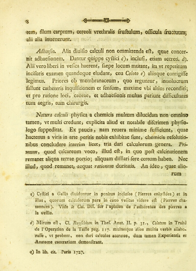 :3$s==e=sg> <3= tem, filum carptum, cereoli vrethralis fruftulum, officula fructuum; alii alia inuenerunt. Adhaefio. Alia diuifio calculi non ommittenda eft, quae concer- nit adhaefionem. Dantur quippe cyftici c), incluti, etiam accreti, d). Alii vero liberi in vefica haerent, faepe locum mutant, ita vt repetitum inciforis examen quandoque eludant, ceu Coloto e) aliisque contigifle legimus. Priores ob membranaceum, quo teguntur, inuolucrum fallunt catheteris inquifitionem et fenfum, maxime vbi altius reconditi; «t pro ratione loci, caueae, et adhaefionis multas pariunt difficultates tum aegris, tum chirurgis, Natura calculi phyfica a chemicis multum dilucidata non omnino tamen, vt multi credunt, explicita aliud et notabile diferimen phyfio- logo fuppeditat. Ex paucis , nam reuera minime fufficiunt, quae hactenus a viris in arte peritis nobis exhibitae funt, chemicis refolutio- nibus concludere interim licet, tria dari calculorum genera. Pri- mum, quod calcareum voco, illud efi:, in quo poft calcinationem remanet aliqua terrae portio; aliquam difflari fere certum habeo. Nec illud, quod remanet, aequat rationem duritatis. An ideo, quae alio- rum «iXmiW iit ' ■ i' I i » '•nmi1*' i» 11. i «hi ’■ n «.'nwi t) Cyftici a Gallis •diuidumur in penitus inclufos (Pierres enkyftees) et in illos, quorum -calculorum pars in cauo treficae videre eft (Pierres cha* tonnees). Vide le Cat. Diff. fur Pbpinion de Padhdrence des pierres a Ia veffiec d) Mirum eft, Cl. Ruyfchium in Thef. Anat. II. p, 31., Coiotum in Traite de P Operation de la Taiile pag. 117. multosque altos multis verbis allabo- rafte , vt probent, non dari calculos accretos, dum tamen Experientia er Anatome contrarium demonftrant. <£) In lib. cit. Paris '1737.