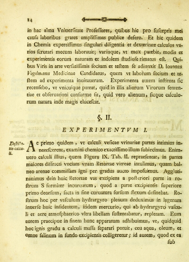 In hac alma Vniuerfitate Profeffores, quibus hic pro fufceptis mei caufa laboribus grates amplifllmas publice defero. Et hic quidem in Chemia experdflimus lingulari diligentia et dexteritate calculos va- rios fcrutari mecum laborauit; variisque, vt mox patebit, modis et experimentis eorum naturam et indolem ftudiofe rimatus eft. Qui- bus Viris in arte verfatiflimis (ocium et teftem (e adiunxit D. loannes Vogelmann Medicinae Candidatus, quem vt laborum focium et te* ftem ad experimenta inuitaueram. Experimenta autem inftituta fic recenfebo, vt vnicuique pateat, quid in illis aliorum Virorum fenten- tiae et obferuationi conforme fit, quid vero alienum, ficque calculo- rum natura inde magis elucefcat. c primo quidem , vt calculi veficae vrinariae partes intimius in- notefcerent, examini chemico exactiffimoillum fubiecimus. Enim- uero calculi illius, quem Figura IX. Tab. II. repraefentat, in partes maiores diffracti vnciam vnam Retortae vitreae intulimus, quam bal- neo arenae comtniffam igni per gradus aucto impofuknus. Aggluti- nauimus dein huic Retortae vas excipiens a pofieriori parte in ro- ftrum S formiter inctiruatum, quod a parte excipientis fuperiore primo deorfum, facta in fine curuatura furfum flexum definebat. Ro- ftrum hoc per vafculum hydrargyro plenum deduximus in lagenam inuerfe huic infidentem, itidem mercurio, qui ab hydrargyro vafcu- II et aere atmofphaerico vitra libellam fuflentabatur, repletam. Eum autem praecipue in finem hunc apparatum adhibuimus, vt, quidquid hoc ignis gradu a calculi maffa feparari potuit, ceu aqua, oleum, et ©mne falinum in fundo excipientis colligeretur; id autem, quod ex ea §. IL EXPERIMENTVM I. fub