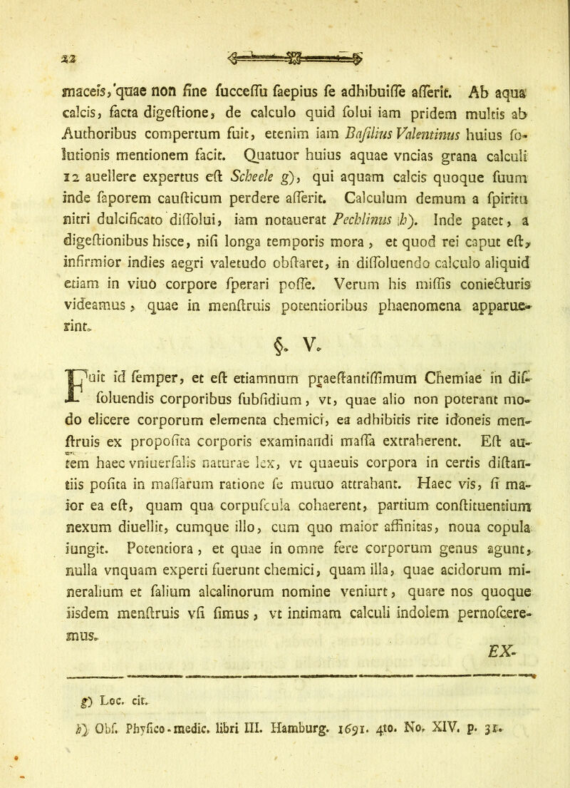 snaceiVqme non fine fucceflu faepius fe adhibuifle afierif. Ab aqua calcis, facta digeftione, de calculo quid folui iam pridem multis ab Authoribus compertum fuit, etenim iam Bqfilius Vakntinus huius fo- lutionis mentionem facit. Quatuor huius aquae vncias grana calculi 12 auellere expertus eft Scheele g), qui aquam calcis quoque fuurrv inde faporem caufticum perdere a (ferit. Calculum demum a fpiritu nitri dulcificato diffolui, iam notauerat Pechlinus \h). Inde patet, a digeftionibus hisce, nifi longa temporis mora , et quod rei caput eft, infirmior indies aegri valetudo obftaret, in diffoluendo calculo aliquid etiam in viuo corpore fperari poffe. Verum his miffis coniefturis videamusquae in menftruis potentioribus phaenomena apparue- oit id femper, et eft etiamnum praeffantiffimum Chemiae in dit foluendis corporibus fubfidium, vt, quae alio non poterant mo- do elicere corporum elementa chemicr, ea adhibitis rite idoneis men- ftruis ex propofita corporis examinandi maffa extraherent. Eft au- tem haec vniuerfalis naturae lex, vt quaeuis corpora in certis diftan- tiis pofita in maffarum ratione fe mutuo attrahant. Haec vis, fi ma- ior ea eft, quam qua corpufcuia cohaerent, partium conftituentium nexum diuellit, cumque illo, cum quo maior affinitas, noua copula iungit. Pctentiora , et quae in omne fere corporum genus agunt, nulla vnquam experti fuerunt chemici, quam illa, quae acidorum mi- neralium et falium alcalinorum nomine veniurt, quare nos quoque iisdem menftruis vfi fimus, vt intimam calculi indolem pernofcere- rint §> V, mus. EX- £) Loc. cit. h} Obf. Phylleo - medie, libri III. Hamburg. 1631. 410. No. XIV. p. 31.