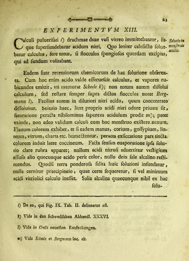 experimentvm XIII. Calculi puluerifati i) drachmae duae vafi vitreo immittebantur, iis- Solutio in que fuperfundebatur acidum nitri. Quo leniter calefacto folus- menjlrrn batur calculus, fere totus, fi flocculos fpongiofos quosdam excipias, qui ad fundum volitabant. Eadem funt recentiorum chemicorum de hac folutione obferra- ta. Cum hoc enim acido valde efferuefcit calculus, et vapores ru- bicundos emittit, vti memorat Scheele k~)] non totum autem diflblui calculum, fed reflare femper fupra dittos flocculos notat Berg- mann /). Facilius autem in dilutiori nitri addo, quam concentrato diflbluitur, Solutio haec, licet proprio acidi nitri odore priuata fit, faturatione perafla nihilominus faporem acidulum prodit ?«)., patet exinde, non adeo validum calculi cum hoc menftruo exiftere.nexum. FJauum colorem exhibet, et fi eadem manus, corium, goflypium, lin- teum, vitrum, charta etc. humeftentur, peracta exficcatione pars tincta colorem induit laete coccineum. Fatta fenfim euaporadone ipfa folu- tio clare rubra apparet; nullum acidi nitrofi aduerdtur veftigium affufo alio quocunque acido perit color, nullo dein fale alcalino refti- tuendus. Quodfi terra ponderola falita huic folutioni infundatur, nulla cernitur praecipitatio, quae certe fequeretur, fi vel minimum acidi vitriolici calculo ineflet. Salia alcalina quaecunque nihil ex hac folu- i) De eo, qui Fig. IX. Tab. II. delineatus eft. k) Vide in den Schwedifcben Abhandl. XXXVL l) Vide in Crells neuerten Entdeckungeo-. m) Vide Scbeele et Bergmsnn los, ck.