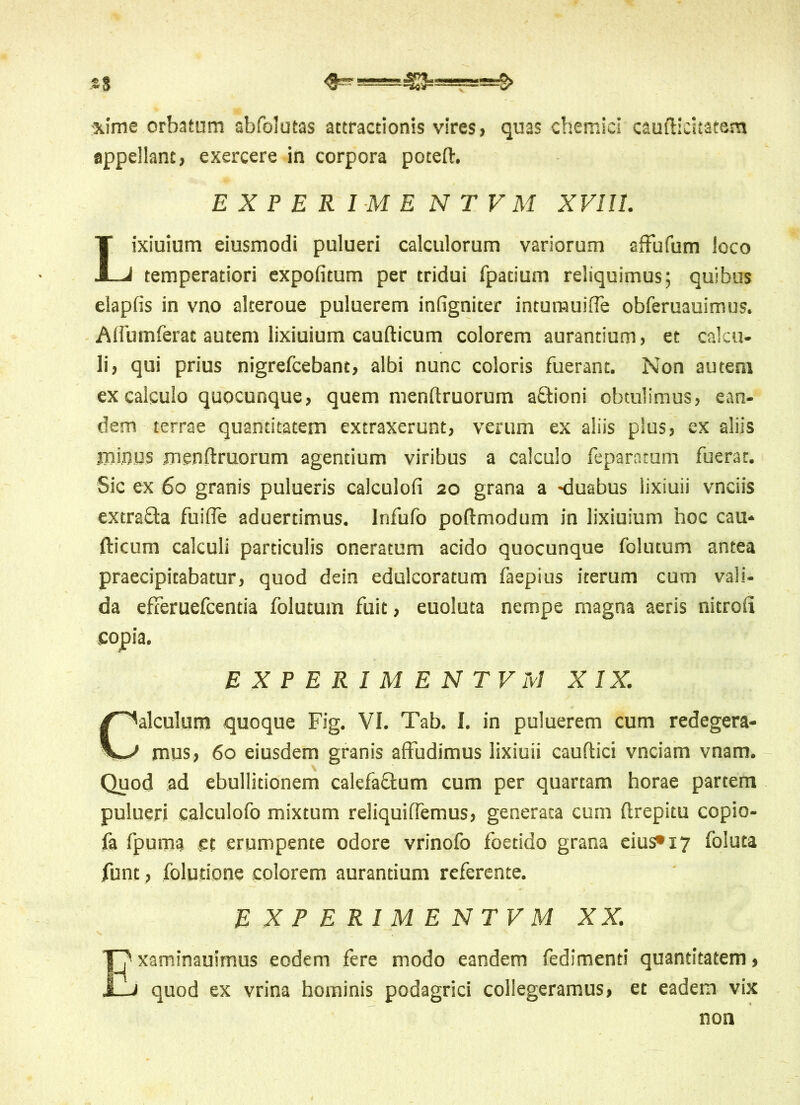 H ■4E3— <£~ S> ■xime orbatum abfolutas attractionis vires, quas chemici caufticltatam appellant, exercere in corpora poteft. EXPERIMENTUM XVIU. Lixiuium eiusmodi pulueri calculorum variorum affufum loco temperatiori expolitum per tridui fpatium reliquimus; quibus elapfis in vno alteroue puluerem infigniter intumuiffe obferuauimus. Affumferat autem lixiuium caufticum colorem aurantium, et calcu- li, qui prius nigrefcebant, albi nunc coloris fuerant. Non autem ex calculo quocunque, quem menftruorum afftioni obtulimus, ean- dem terrae quantitatem extraxerunt, verum ex aliis plus, ex aliis minus menftruorum agentium viribus a calculo feparatum fuerat. Sic ex 60 granis pulueris calculofi 20 grana a -duabus lixiuii vnciis extra&a fuifle aduerdmus. Infufo poftmodum in lixiuium hoc cau- fticum calculi particulis oneratum acido quocunque folutum antea praecipitabatur, quod dein edulcoratum faepius iterum cum vali- da efferuefcentia folutum fuit, euoluta nempe magna aeris nitrou copia. EXPERIMENTV Ivi X IX. Calculum quoque Fig. VI. Tab. I. in puluerem cum redegera- mus, 60 eiusdem granis affudimus lixiuii cauftici vnciam vnam. Quod ad ebullitionem calefaftum cum per quartam horae partem pulueri calculofo mixtum reliquiffemus, generata cum ftrepitu copio- fa fpuma gt erumpente odore vrinofo foetido grana eius» x 7 foluta funt, folutione colorem aurantium referente. EXPERIMENTVM XX. xaminauimus eodem fere modo eandem fedimenti quantitatem, J_J quod ex vrina hominis podagrici collegeramus, et eadem vix non