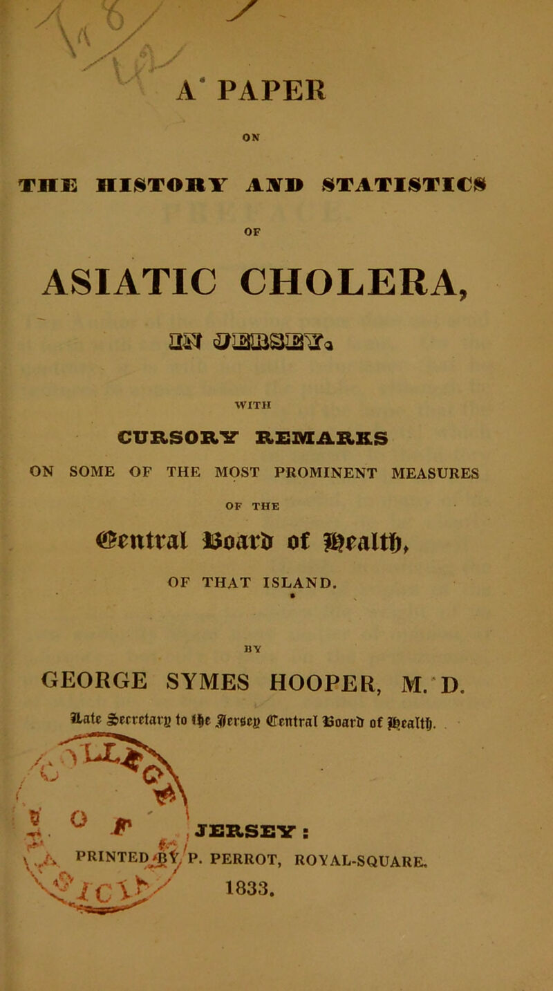 \i CJ \ THE HISTORY AYD STATISTICS OF ASIATIC CHOLERA, Ui'f WITH CURSORY REMARKS ON SOME OF THE MOST PROMINENT MEASURES OF THE Central ISoattr of Baltin OF THAT ISLAND. Hate Secretary to t$e Jersey Central Eoartr of $>caltlj. i JERSEY : \ A ™NTED*t, p. PERROT, royal-square. \ 1833.