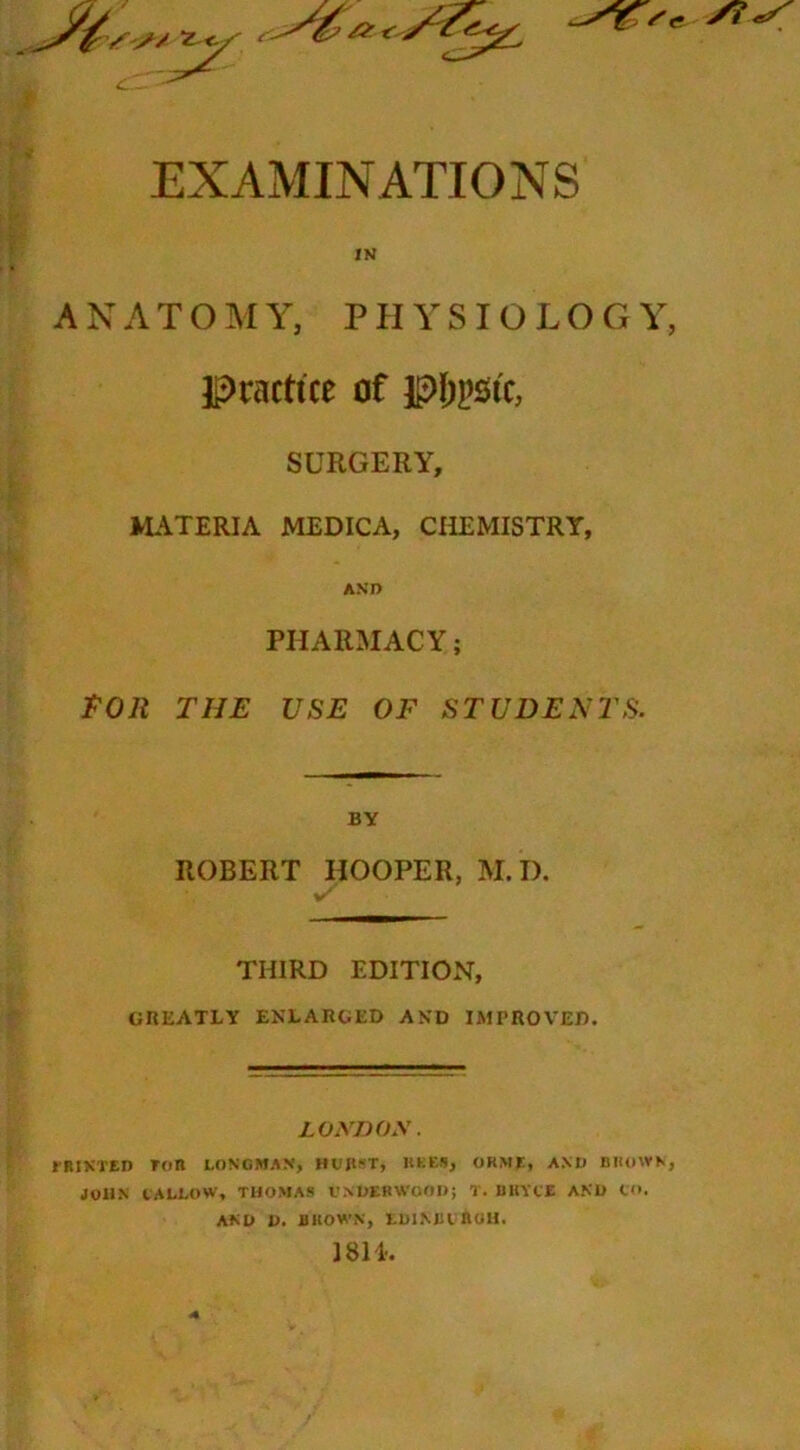 EXAMINATIONS IN A N A T O M Y, P H Y S IO L O G Y, Practice of pt;psic, SURGERY, M*\TERIA MEDICA, CHEMISTRY, ASD PHARMACY; t'On THE USE OF STUDENTS. BY ROBERT HOOPER, M. I). THIRD EDITION, GHEATLY ENLAIIGED AND IMPROVED. Loynoy■ IBIXTED Ton LONGMAN, HUJl^-T, lU.ES, OKME, AND BIKIWK, JOHN tALLOW, THOMAS VNUERWOOI); T. BKYIE ANU CO. AND 1). flltOWN, LUlMUnutl, 1811-. 4