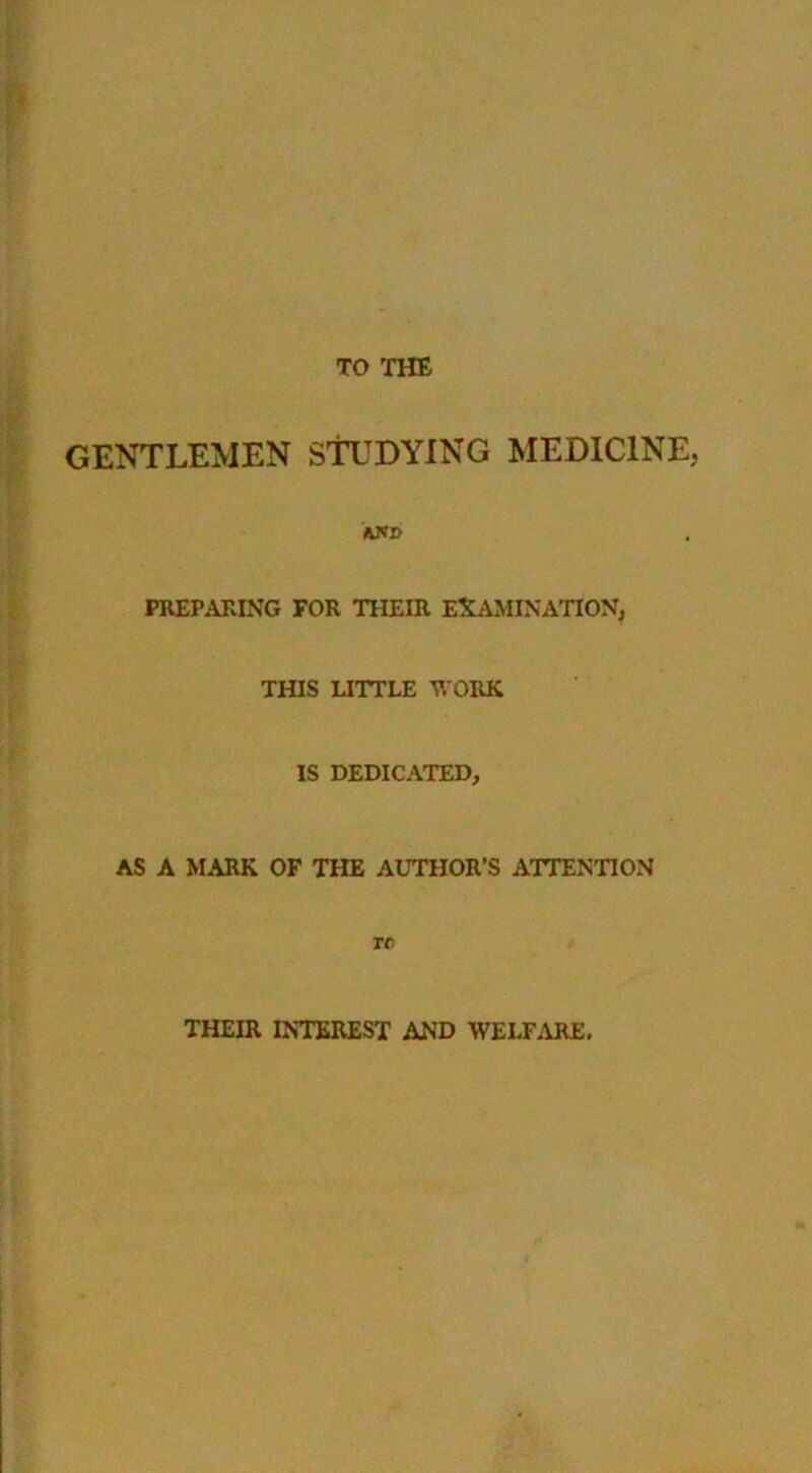 TO THE GENTLEMEN STUDYING MEDICINE, XWD PREPARING FOR THEIR EXAMINATION, THIS UTTLE 'R'ORK IS DEDICATED, AS A MARK OF THE AUTHOR’S ATTENTION re THEIR INTEREST AND WELFARE.