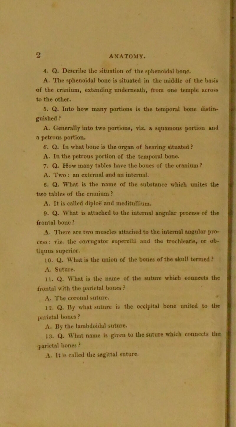 4. Q. Describe the situation of the splienotdal bons. A. The sphenoidal bone is situated in the middle of the basis of the cranium, extending underneath, from one temple across to the other. 5. Q. Into how many portions is the temporal bone distin- guished ? A. Generally into two portions, viz. a squamous portion and a petrous portion. 6. Q. In what bone is the organ of hearing situated ? A. In the petrous portion of the temporal bone. 7. Q. How many tables have the bones of the cranium ? A. Two; an external and an iiitemal. 8. Q. What is the name of the substance which unites the two tables of the cranium A. It is called diploS and medituHium. 9. Q. What is attached to the internal angular process of the frontal bone ? A. There are two muscles attached to the internal angtdar pro- cess ; viz. the coiTugator supercilii and the trorhlearis, or ob- liquus superior. to. Q. What is the union of the bones of the skull termed ? A. Suture. 11. Q. What is the name of the suture which connects the li-ontal with the parietal bones A. The coronal suture. ' 12. Q. By what suture is the occipital bone united to the pr.rietal bones ? A. By the lambdoidal suture. 1.3. Q. What name is given to the suture which connects the parietal bones ? A. It is called the sagittal suture.