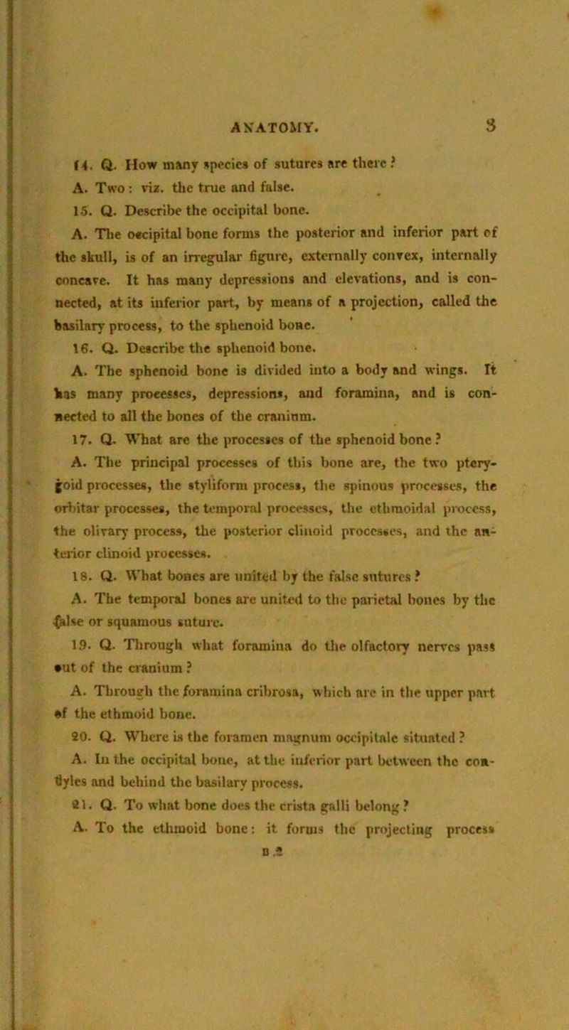 A K ATOMY. S Q. How m»ny species of sutures sre there ? A. Two : viz. tlic true and false. 15. Q. Describe the occipital bone. A. Tlie oecipital bone forms the posterior and inferior part of the skull, is of an inegular figure, externally convex, internally concave. It has many depressions and elevations, and is con- nected, at its inferior part, by means of a projection, called the basilary process, to the sphenoid bone. 16. Q. Describe the sphenoid bone. A. The sphenoid bone is divided into a body and wings. It bas many processes, depressions, and foramina, and is con- nected to all the bones of the cranium. 17. Q. What are the processes of the sphenoid bone ? A. The principal processes of this bone are, the two ptery- goid processes, the styliform process, the spinous processes, the orbitar processes, the temporal processes, the ethmoidal process, the olivary process, the posterior clinoid processes, and the an- terior clinoid processes. 18. Q. What bones are united by the false sutures ? A. The temporal bones are united to the parietal hones by the (alse or squamous suture. 1.9. Q. Through what foramina do the olfactory nerves pas* •ut of the cranium ? A. Through tlie foramina crihrosa, which are in the upper part af the ethmoid bone. 20. Q. Where is the foramen magnum occipitnie situated ? A. In the occipital bone, at the inferior part between the con- dyles and behind the basilary process. 21. Q. To what bone does the crista gnlli belong ? A. To the etlimoid bone; it forms the projecting process