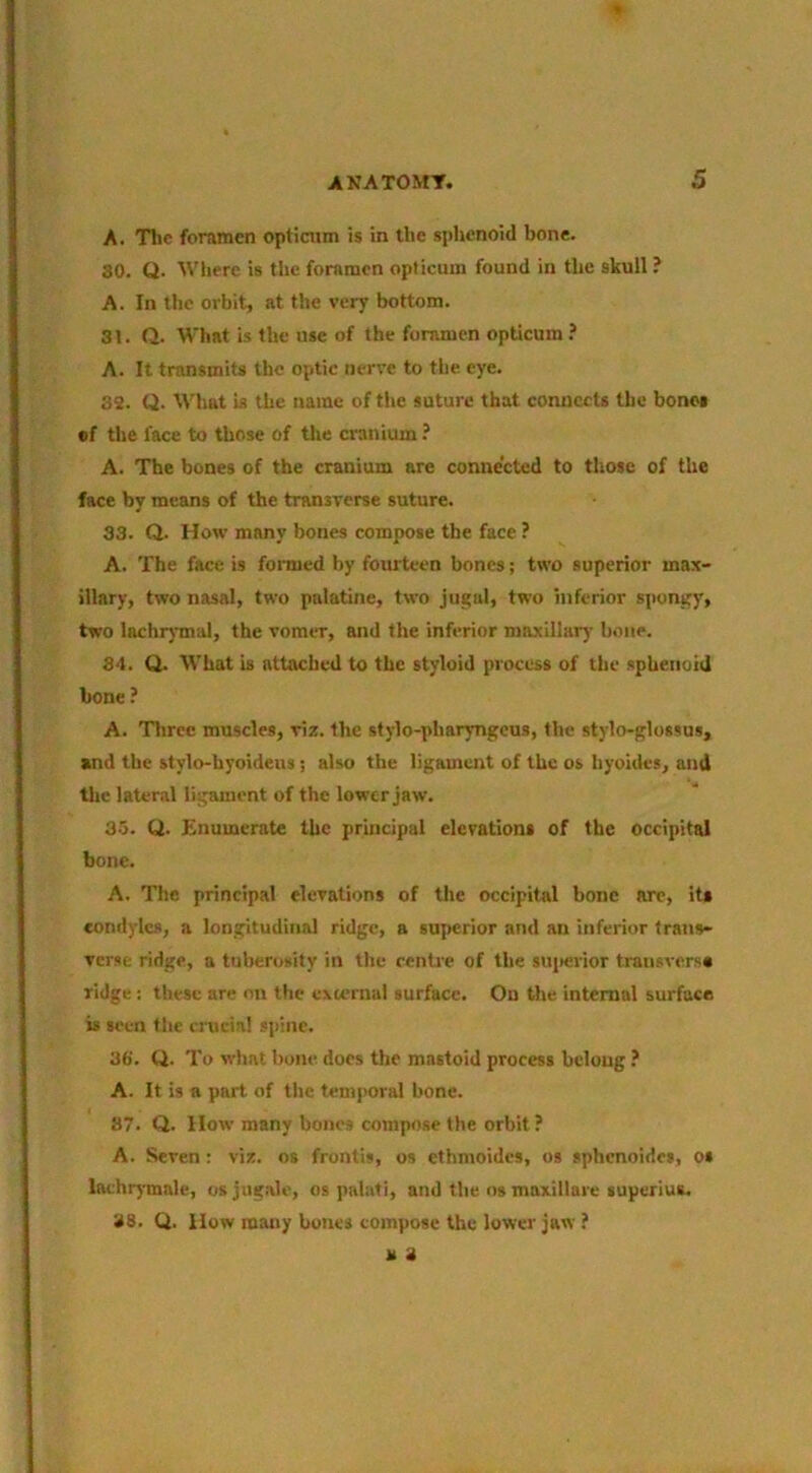 A. The foramen opticum is in the sphenoid bone. 30. Q. Where is the foramen opticum found in the skull ? A. In the orbit, at the very bottom. 3t. Q. What is the use of the foramen opticum ? A. It transmits the optic nerve to the eye. 32. Q. What is the name of tlie suture that connects the bones of the face to those of tlie cranium ? A. The bones of the cranium are connected to those of the face by means of the transverse suture. 33. Q. How many bones compose the face ? A. The face is formed by fourteen bones; two superior max- illary, two nasal, two palatine, two jugal, two inferior spongy, two lachrjmal, the vomer, and the inferior maxillary bone. 34. Q. What is attached to the styloid process of the sphenoid bone ? A. Three muscles, viz. the stylo-pharyngeus, the stylo-glossus, and the stylo-hyoideus; also the ligament of the os hyoides, and the lateral ligament of the lower jaw. 35. Q. Enumerate the principal elevations of the occipital bone. A. The principal elevations of the occipital bone arc, its condyles, a longitudinal ridge, a superior aTid an inferior trans- verse ridge, a tuberosity in the centre of the suiwvior transversa ridge: these are on the external surface. On the internal surface is seen the crucial spine. 36. Q. To what bone, docs tlie mastoid process belong ? A. It is a part of the temporal bone. 87. Q. How many bones compose the orbit ? A. Seven: viz. os frontis, os ethmoides, os sphenoides, os lathrymale, osjug.ale, os palati, and the os maxillare superius. 38. Q. How many bones compose the lower jaw ? a 3