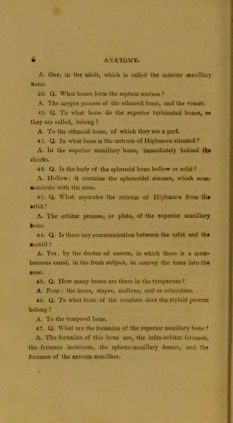 AXAT.OM\^ A. One, in the aUult, which is called the inferior iia:(iU)u'T hone. 39. Q. What bones form the septum nariiira A. The azygos process of the ethmoid bone, and the votaer, 40. Q. To what bone do the superior turbinated bones, as they are called, belong ? A. To the ethmoid bone, of which they are a part. 41. Q. In what bone is the antium of Highmore situated ? A. In the superior maxillary bone, inunediately behind th.« cheeks. 49. Q. Is the body of the sphenoid bone hollow or solid A. Hollow: it contains the sphenoidal jinuses, which eonir Kunicate with the nose. 43. Q. What separates the antrum of Highmore from the •rbit.’ A. The orbitar process, or plate, of the superior maxillary bone. 44. Q. Is there any communication between the orbit and the nostril ? A. Yes. by the ductus ad nasum, in which there is a mem> branous canal, in the fresh subject, to convey the tears into the nose. 45. Q. How many bones are there in the tympanum .’ A. Four: the incus, stapes, malleus, and os orbiculare. 4fi. Q. To what bone of tlic cr.snium docs the styloid process belong ? A. To the temporal bone. 47. Q. What are the foramina of the superior maxillary bone } A. 'Fhe foramina of this bone are, the infra-orbitar foramen, the foramen ineisirura, the sphrno-maxillary 6ssurr, and the foramen of the antium maxillare.