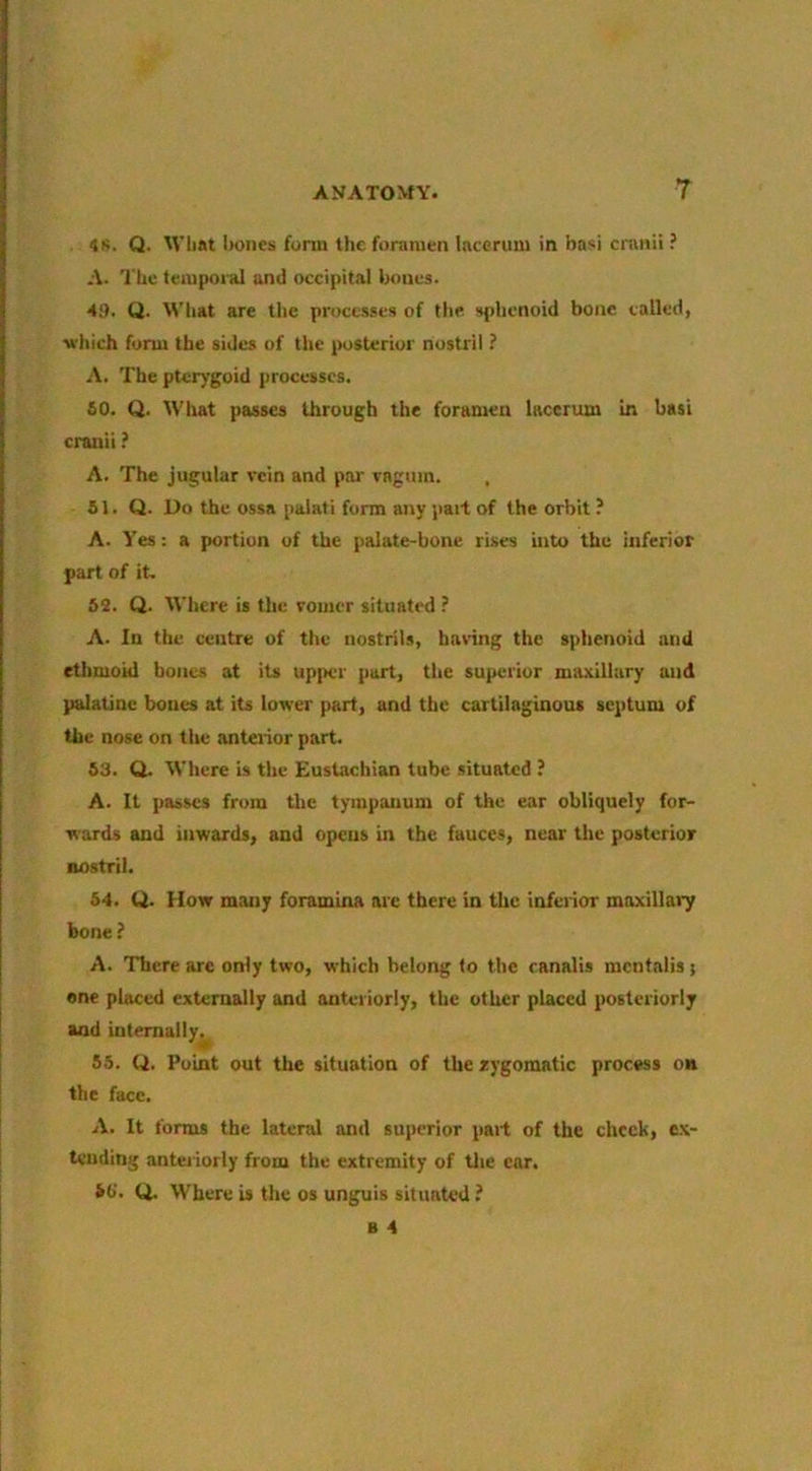 <js. Q. Wbat iwnes form the foramen lacerum in basi cranii ? A. 'I'hc temporal and occipital bones. Hi), Q. What are the processes of the. sphenoid bone called, M’hich form the sides of the posterior nostril ? A. The pterygoid processes. so. Q. What passes through the foramen lacerum in basi craiiii i A. The jugular %-cin and pai' vagum. 81. Q. Do the ossa paiati form any pait of the orbit ? A. Yes: a portion of the palate-bone rises into the inferior part of it- 82. Q. Where is the vomer situated ? A. In the centre of the nostrils, having the sphenoid and ethmoid bones at its upi>er part, the superior maxillary and palatine bones at its lower part, and the cartilaginous septum of the nose on the anterior part. 83. Q. Where is the Eustachian tube situated ? A. It passes from the tympanum of the ear obliquely for- wards and inwards, and opens in the fauces, near the posterior nostril. 84. Q. How many foramina arc there in the inferior maxillai7 bone ? A. There arc only two, which belong fo the ranalis mcntalis} one placed externally and anteriorly, the other placed posteriorly and internally. 85. (d. Point out the situation of the rygomatic process on the face. A. It forms the latend and superior part of the check, e.\- tending antei iorly from the extremity of tlie ear. id. Q. Where is the os unguis situated ?