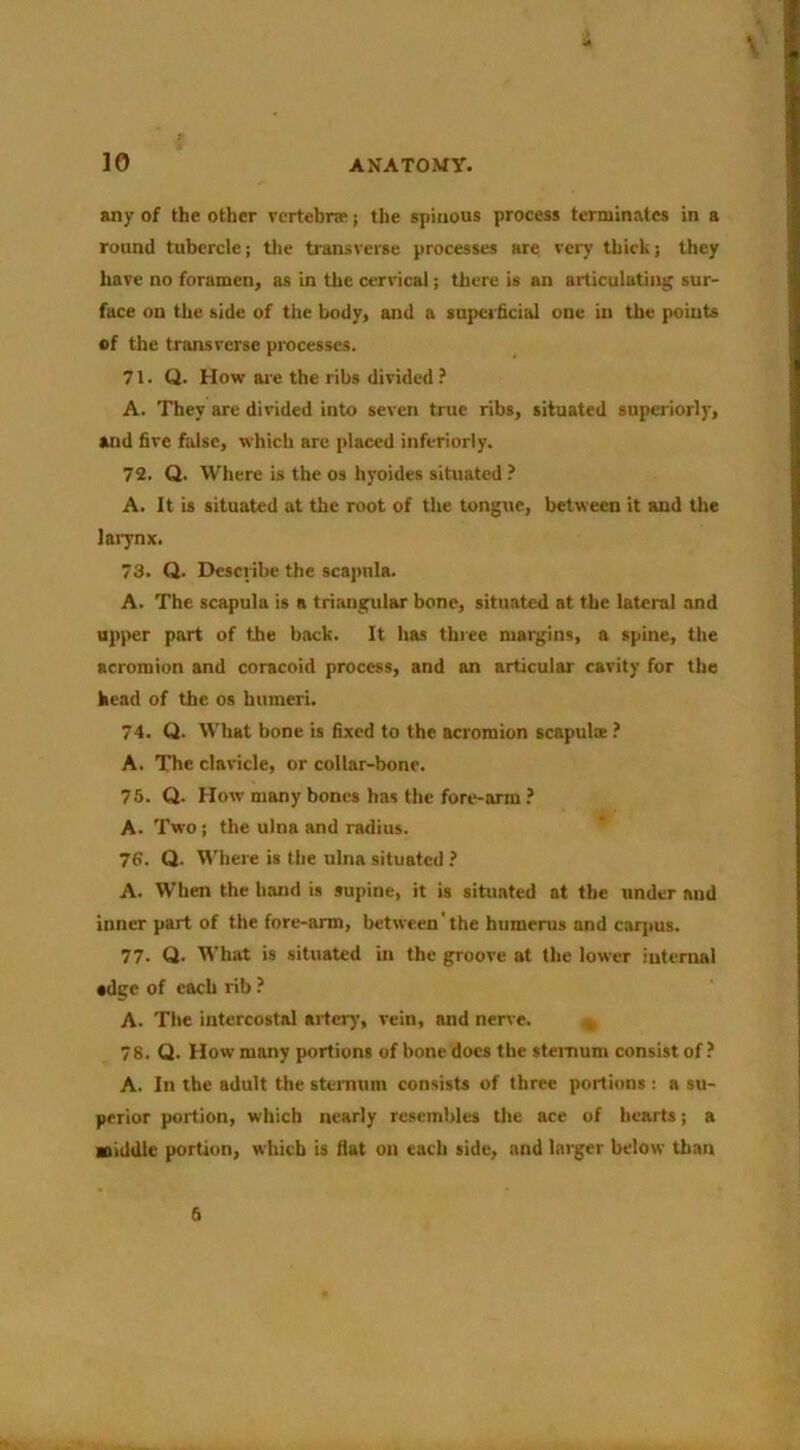 V 10 ANATOMY. any of the other vertebrae j the spinous process terminates in a round tubercle; the transverse processes are very thick; they have no foramen, as in the cervical; there is an articulating sur- face on the side of the body, and a superficial one in the points of the transverse processes. 71. Q. How ai-e the ribs divided ? A. They are divided into seven true ribs, situated superiorly, and five false, which are placed inferiorly. 72. Q. Where is the os hyoides situated ? A. It is situated at the root of the tongue, between it and the lai7nx. 73. Q. Describe the scapula. A. The scapula is a triangular bone, situated at the lateral and up)ier part of the back. It has three margins, a spine, the acromion and coracoid process, and an articular cavity for the head of the os humeri. 74. Q. What bone is fixed to the acromion scapulae ? A. The clavicle, or collar-bone. 75. Q. How many bones has the fore-arm ? A. Two; the ulna and radius. 76. Q. Where is the ulna situated ? A. When the hand is supine, it is situated at the under and inner part of the fore-arm, between the humerus and carpus. 77. Q. What is situated in the groove at the lower internal #dgc of each rib ? A. The intercostal artery’, vein, and nerve. » 78. Q. How many portions of bone docs the steinum consist of ? A. In the adult the stemum consists of three portions ; a su- perior portion, which nearly resembles tlie ace of hearts; a middle portion, which is flat on each side, and Ini^er below than 6