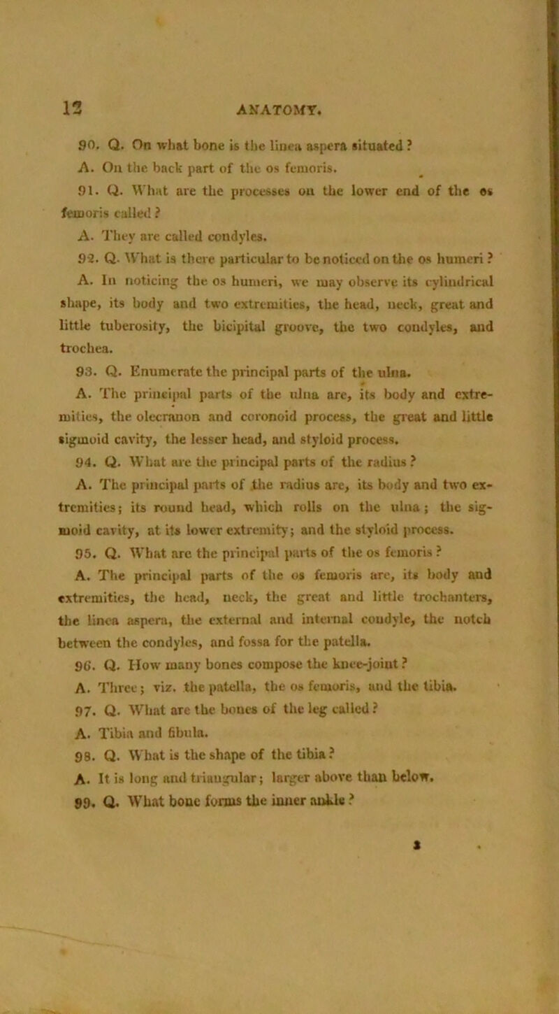 90. Q. On what bone is the llneu aspera situated ? A. Oil the back part of the os fenioris. 91. Q. tt'hat are the processes ou the lower end of the «s feiuoris called ? A. They are called condyles. 9-2. Q. ^V■hat is there particular to be noticed on the os humeri ? A. In noticing the os humeri, we may observe its cylindrical shape, its body and two extremities, the head, neck, great and little tuberosity, the bicipital groove, the two condyles, and trochea. 93. Q. Enumerate the principal parts of the ulna. A. The prinei|MtI parts of the ulna are, its body and extre- mities, the olecranon and coronoid process, the great and little sigmoid cavity, the lesser head, and styloid process. 94. Q. What are tlic principal parts of the radius ? A. The principal parts of tlie nidius arc, its body and two ex- tremities! its round head, which rolls on the ulna; the sig- moid cavity, at its lower extremity! and the styloid process. 95. Q. What arc the princiiml parts of the os femoris ? A. The principal parts of the os femoris are, its body and extremities, the heail, neck, the great and little trochanters, the linen aspera, tlie external and internal condyle, the notch between the condyles, and fossa for the patella. 9C. Q. How many bones compose the knee-joint ? A. Three; viz. the patella, the os femoris, and the tibia. 97. Q. What are the bones of the leg tailed? A. Tibia and 6bula. 98. Q. What is the shape of the tibia? A. It is long and triangular! larger above than below. 99. Q. What bouc forms the inner ankle ? s